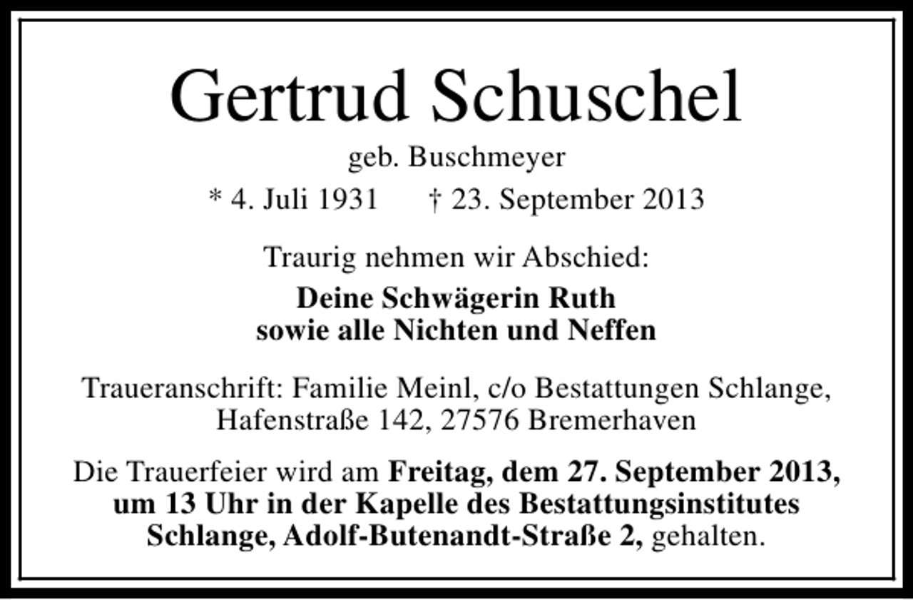 <p>Gertrud Schuschel<br />geb. Buschmeyer<br />* 4. Juli 1931<br />† 23. September 2013<br />Traurig nehmen wir Abschied:<br />Deine Schwägerin Ruth<br />sowie alle Nichten und Neffen<br />Traueranschrift: Familie Meinl, c/o Bestattungen Schlange,<br />Hafenstraße 142, 27576 Bremerhaven<br />Die Trauerfeier wird am Freitag, dem 27. September 2013,<br />um 13 Uhr in der Kapelle des Bestattungsinstitutes<br />Schlange, Adolf-Butenandt-Straße 2, gehalten.</p>