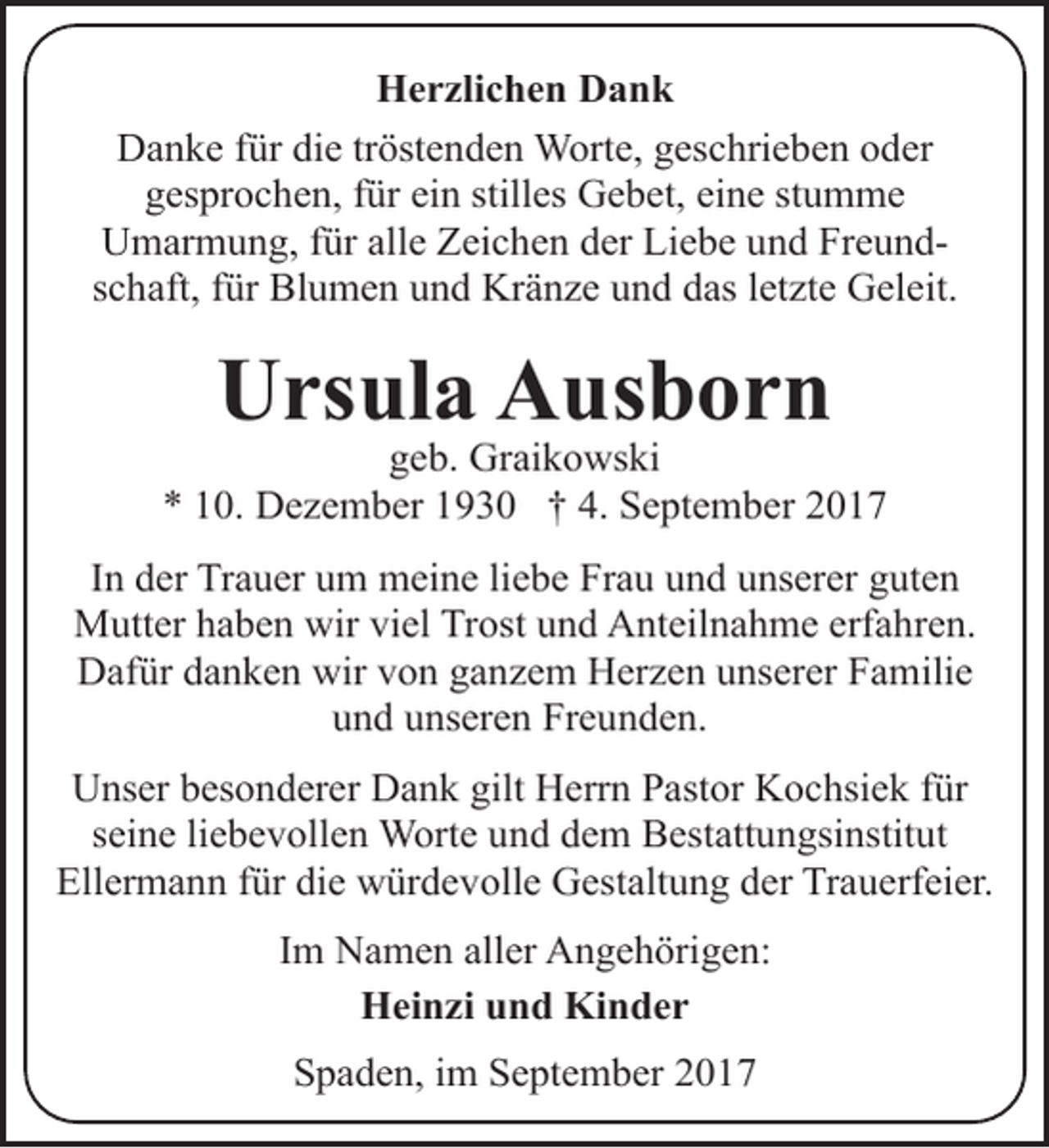 <p>Herzlichen Dank<br />Danke für die tröstenden Worte, geschrieben oder<br />gesprochen, für ein stilles Gebet, eine stumme<br />Umarmung, für alle Zeichen der Liebe und Freundschaft, für Blumen und Kränze und das letzte Geleit.</p><p>Ursula Ausborn</p><p>geb. Graikowski<br />* 10. Dezember 1930 † 4. September 2017<br />In der Trauer um meine liebe Frau und unserer guten<br />Mutter haben wir viel Trost und Anteilnahme erfahren.<br />Dafür danken wir von ganzem Herzen unserer Familie<br />und unseren Freunden.<br />Unser besonderer Dank gilt Herrn Pastor Kochsiek für<br />seine liebevollen Worte und dem Bestattungsinstitut<br />Ellermann für die würdevolle Gestaltung der Trauerfeier.<br />Im Namen aller Angehörigen:<br />Heinzi und Kinder<br />Spaden, im September 2017</p>