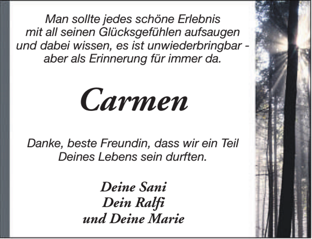 <p>Man sollte jedes schöne Erlebnis<br />mit all seinen Glücksgefühlen aufsaugen<br />und dabei wissen, es ist unwiederbringbar aber als Erinnerung für immer da.</p><p>Carmen<br />Danke, beste Freundin, dass wir ein Teil<br />Deines Lebens sein durften.</p><p>Deine Sani<br />Dein Ralfi<br />und Deine Marie</p>