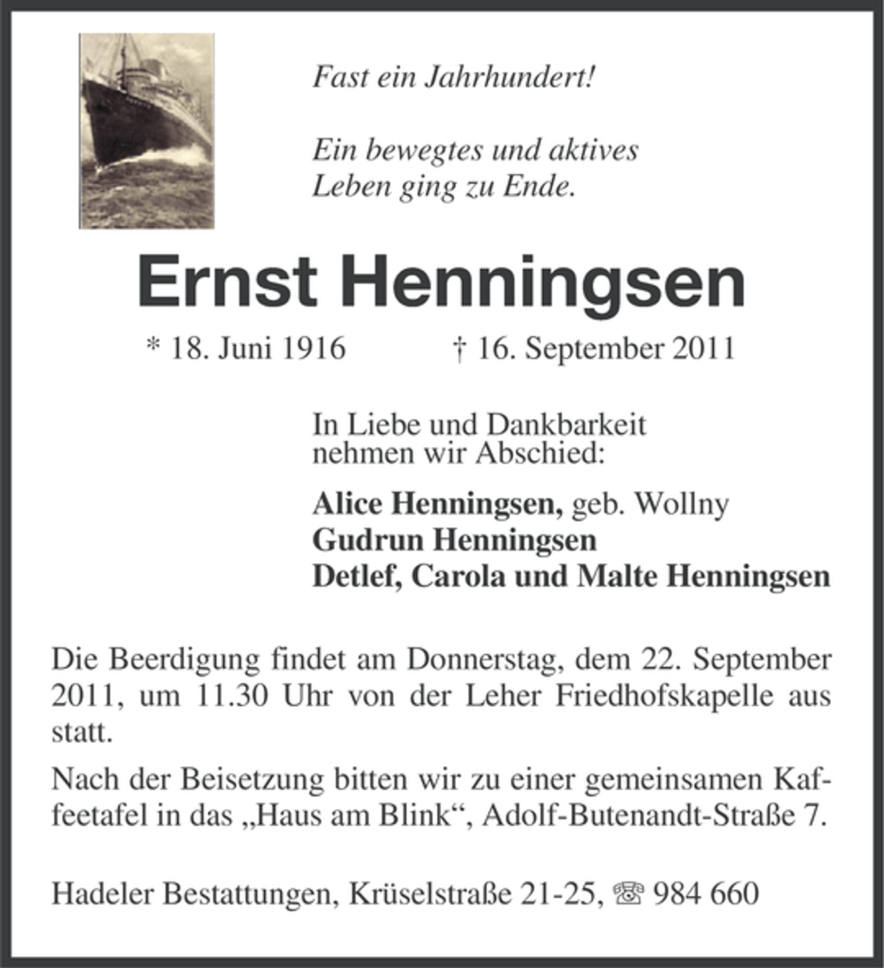 <p>Fast ein Jahrhundert!<br />Ein bewegtes und aktives<br />Leben ging zu Ende.</p><p>Ernst Henningsen<br />* 18. Juni 1916</p><p>† 16. September 2011</p><p>In Liebe und Dankbarkeit<br />nehmen wir Abschied:<br />Alice Henningsen, geb. Wollny<br />Gudrun Henningsen<br />Detlef, Carola und Malte Henningsen<br />Die Beerdigung findet am Donnerstag, dem 22. September<br />2011, um 11.30 Uhr von der Leher Friedhofskapelle aus<br />statt.<br />Nach der Beisetzung bitten wir zu einer gemeinsamen Kaffeetafel in das „Haus am Blink“, Adolf-Butenandt-Straße 7.<br />Hadeler Bestattungen, Krüselstraße 21-25, 984 660</p>