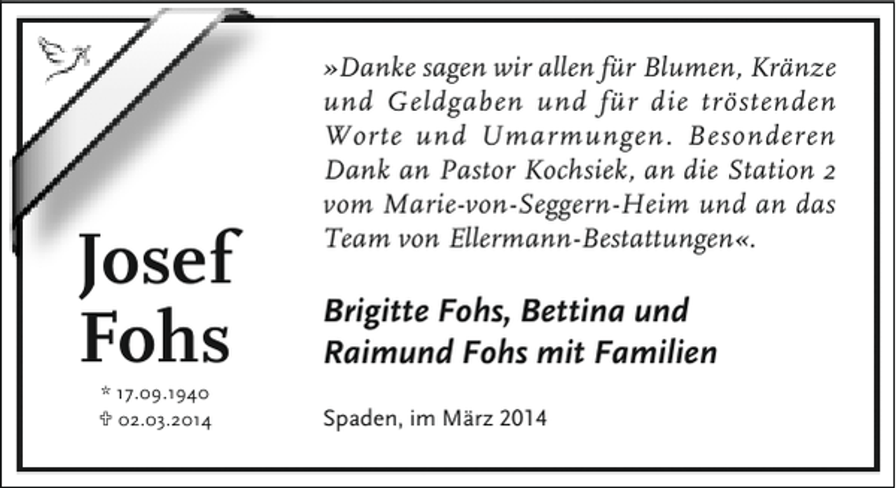 <p>Josef<br />Fohs<br />* 17.09.1940<br />U 02.03.2014</p><p>»Danke sagen wir allen für Blumen, Kränze<br />und Geldgaben und für die tröstenden<br />Worte und Umarmungen. Besonderen<br />Dank an Pastor Kochsiek, an die Station 2<br />vom Marie-von-Seggern-Heim und an das<br />Team von Ellermann-Bestattungen«.</p><p>Brigitte Fohs, Bettina und<br />Raimund Fohs mit Familien<br />Spaden, im März 2014</p>