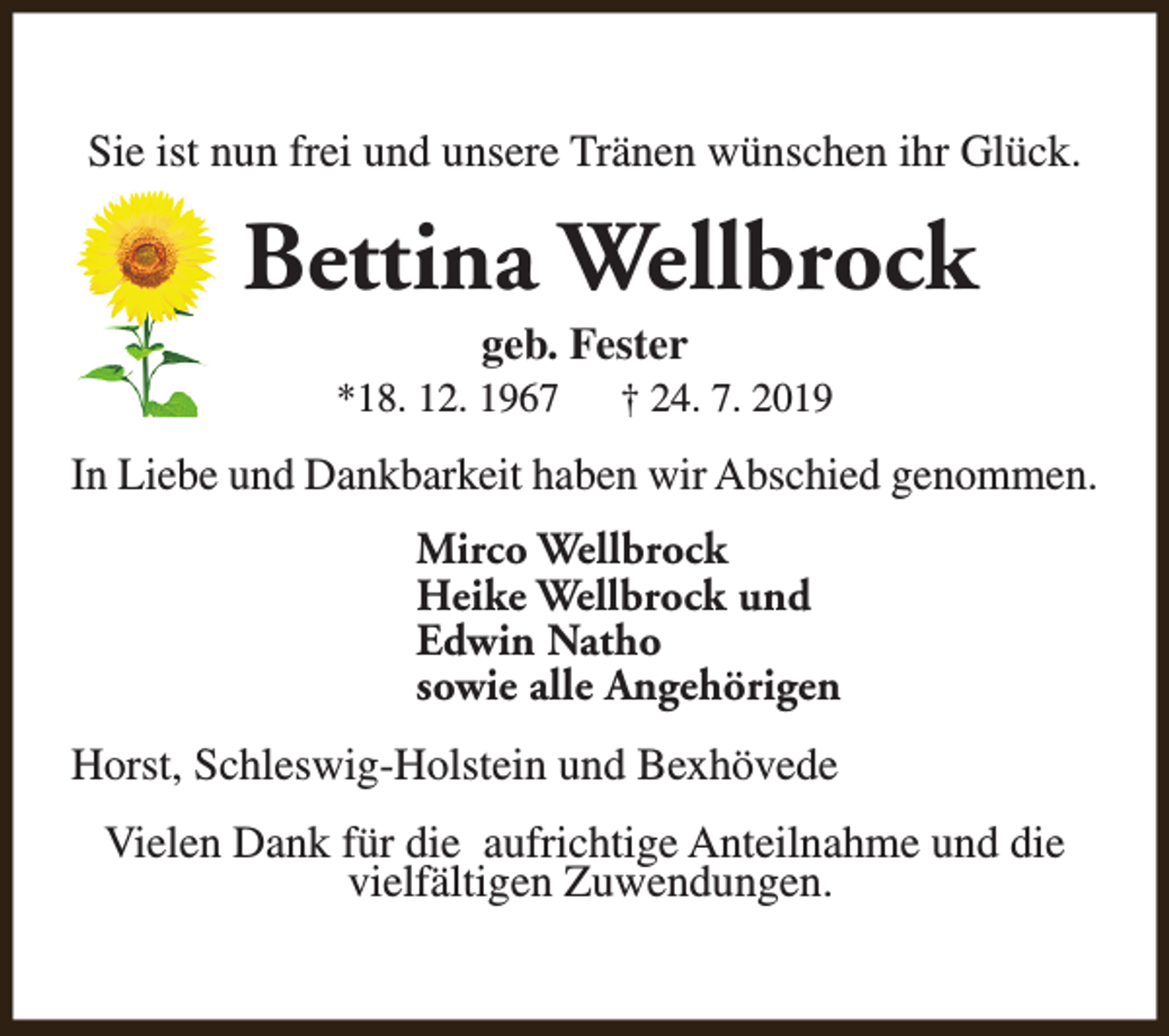 <p>Sie ist nun frei und unsere Tränen wünschen ihr Glück.</p><p>Bettina Wellbrock<br />geb. Fester</p><p>*18. 12. 1967</p><p>† 24. 7. 2019</p><p>In Liebe und Dankbarkeit haben wir Abschied genommen.<br />Mirco Wellbrock<br />Heike Wellbrock und<br />Edwin Natho<br />sowie alle Angehörigen<br />Horst, Schleswig-Holstein und Bexhövede<br />Vielen Dank für die aufrichtige Anteilnahme und die<br />vielfältigen Zuwendungen.</p>