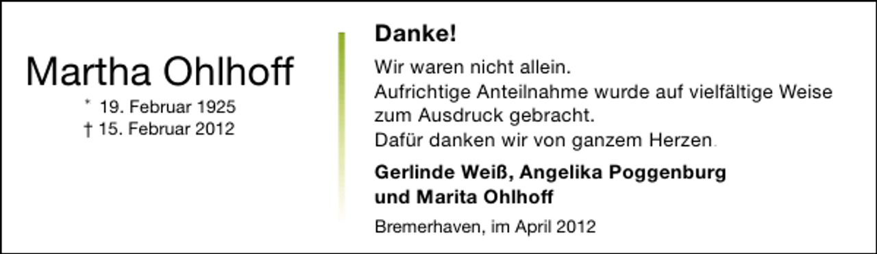 <p>Martha Ohlhoff<br />* 19. Februar 1925<br />† 15. Februar 2012</p><p>Danke!<br />Wir waren nicht allein.<br />Aufrichtige Anteilnahme wurde auf vielfältige Weise<br />zum Ausdruck gebracht.<br />Dafür danken wir von ganzem Herzen.<br />Gerlinde Weiß, Angelika Poggenburg<br />und Marita Ohlhoff<br />Bremerhaven, im April 2012</p>