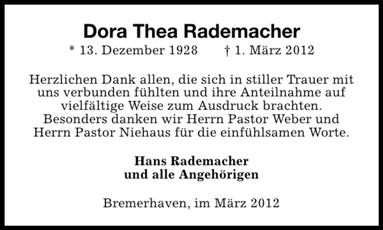 <p>Dora Thea Rademacher</p><p>* 13. Dezember 1928</p><p>† 1. März 2012</p><p>Herzlichen Dank allen, die sich in stiller Trauer mit<br />uns verbunden fühlten und ihre Anteilnahme auf<br />vielfältige Weise zum Ausdruck brachten.<br />Besonders danken wir Herrn Pastor Weber und<br />Herrn Pastor Niehaus für die einfühlsamen Worte.<br />Hans Rademacher<br />und alle Angehörigen<br />Bremerhaven, im März 2012</p>