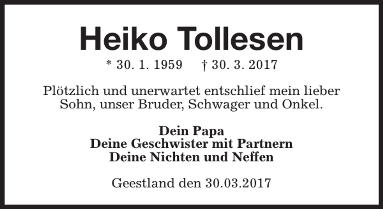 <p>Heiko Tollesen<br />* 30. 1. 1959</p><p>† 30. 3. 2017</p><p>Plötzlich und unerwartet entschlief mein lieber<br />Sohn, unser Bruder, Schwager und Onkel.<br />Dein Papa<br />Deine Geschwister mit Partnern<br />Deine Nichten und Neffen<br />Geestland den 30.03.2017</p>