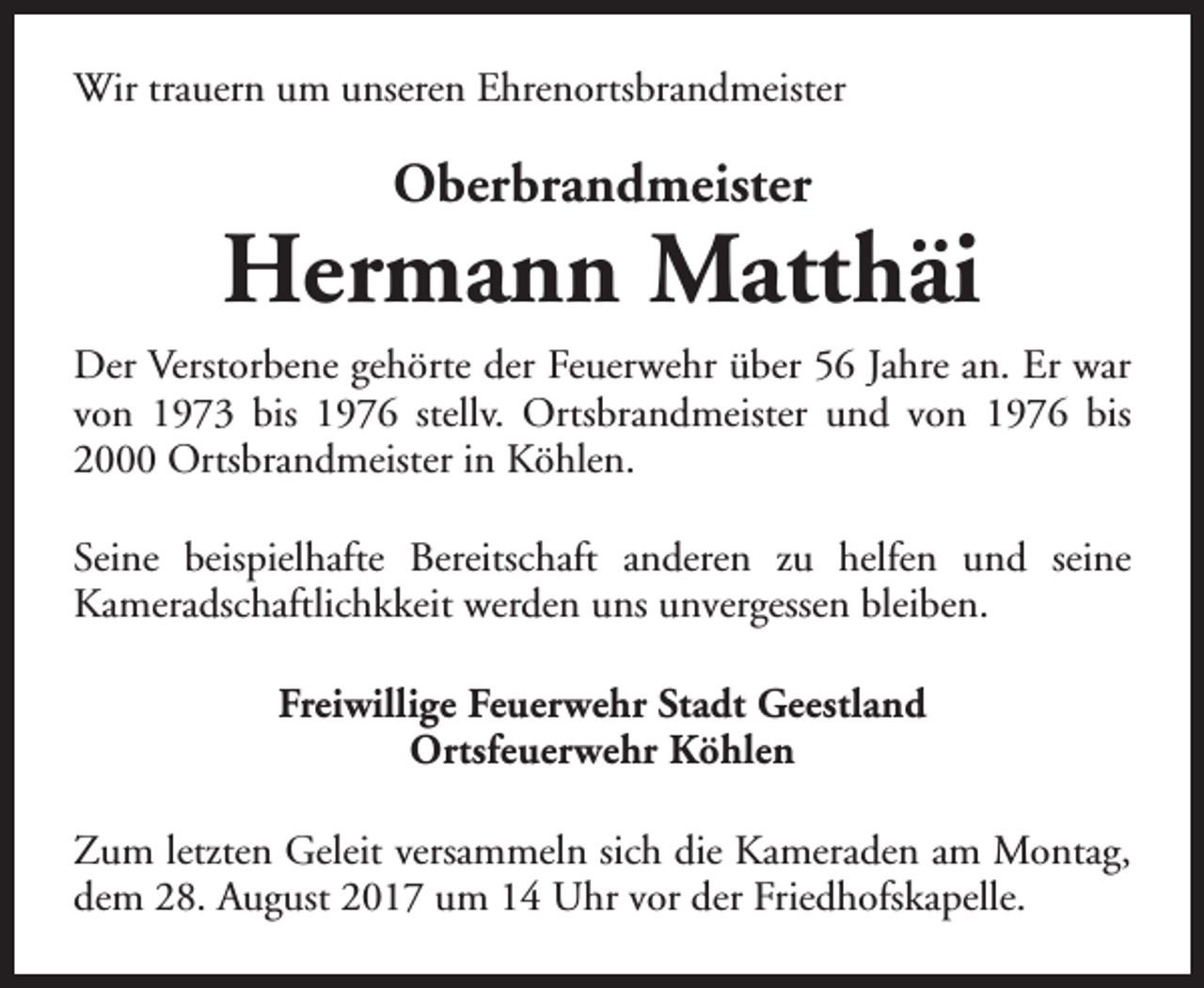 <p>Wir trauern um unseren Ehrenortsbrandmeister</p><p>Oberbrandmeister</p><p>Hermann Matthäi<br />Der Verstorbene gehörte der Feuerwehr über 56 Jahre an. Er war<br />von 1973 bis 1976 stellv. Ortsbrandmeister und von 1976 bis<br />2000 Ortsbrandmeister in Köhlen.<br />Seine beispielhafte Bereitschaft anderen zu helfen und seine<br />Kameradschaftlichkkeit werden uns unvergessen bleiben.<br />Freiwillige Feuerwehr Stadt Geestland<br />Ortsfeuerwehr Köhlen<br />Zum letzten Geleit versammeln sich die Kameraden am Montag,<br />dem 28. August 2017 um 14 Uhr vor der Friedhofskapelle.</p>