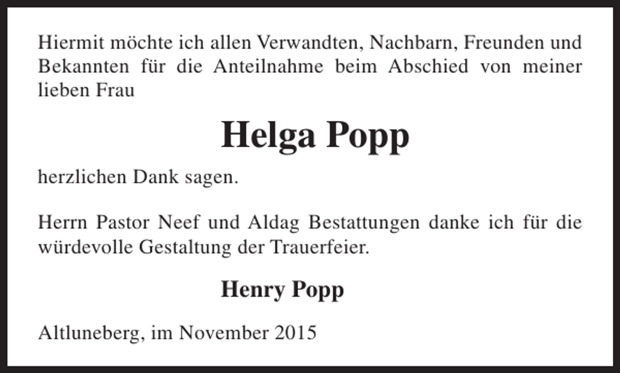 <p>Hiermit möchte ich allen Verwandten, Nachbarn, Freunden und<br />Bekannten für die Anteilnahme beim Abschied von meiner<br />lieben Frau</p><p>Helga Popp<br />herzlichen Dank sagen.<br />Herrn Pastor Neef und Aldag Bestattungen danke ich für die<br />würdevolle Gestaltung der Trauerfeier.</p><p>Henry Popp<br />Altluneberg, im November 2015</p>