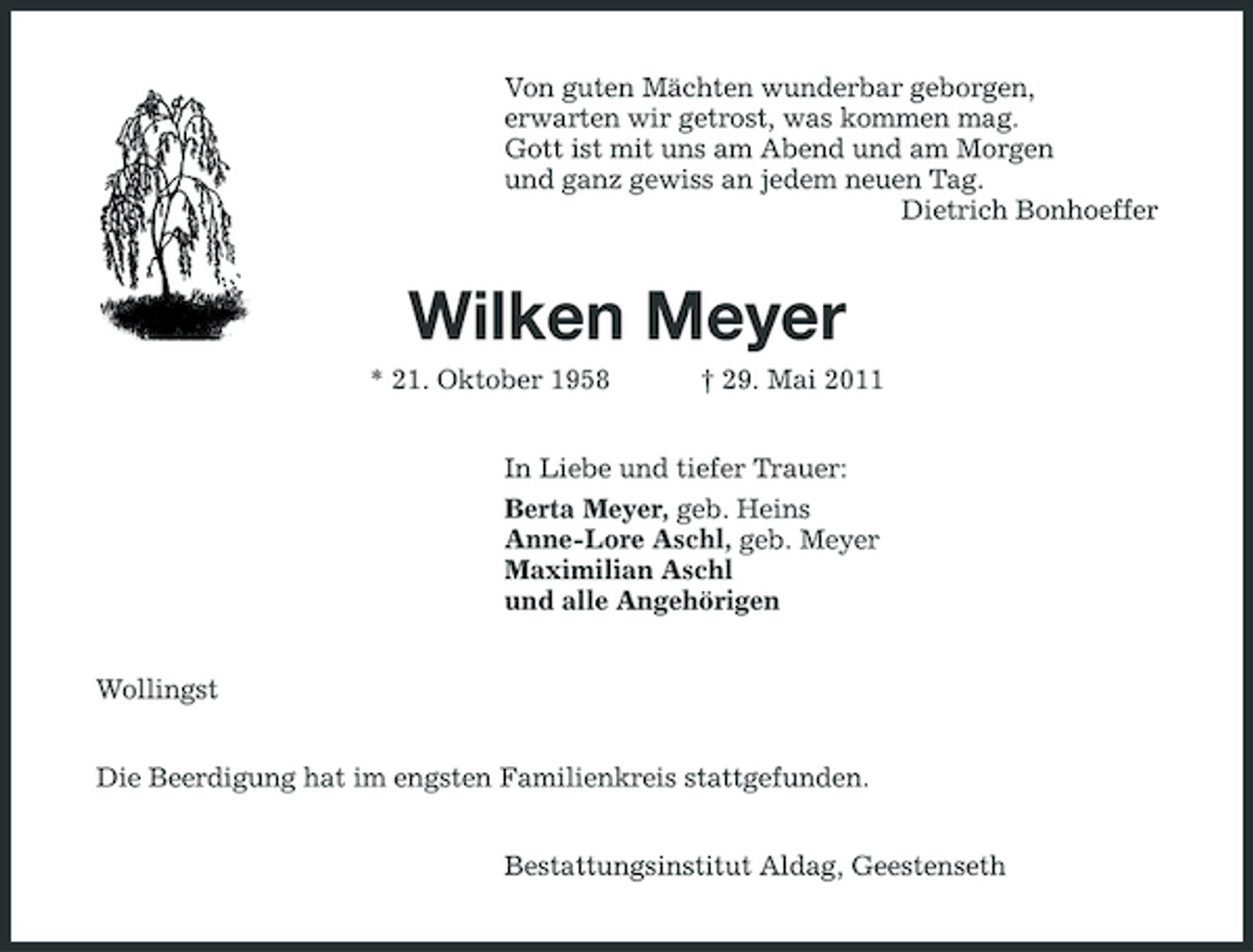 <p>Von guten Mächten wunderbar geborgen, erwarten wir getrost, was kommen mag. Gott ist mit uns am Abend und am Morgen und ganz gewiss an jedem neuen Tag. Dietrich Bonhoeffer</p><p>Wilken Meyer<br />* 21. Oktober 1958 † 29. Mai 2011 In Liebe und tiefer Trauer: Berta Meyer, geb. Heins Anne-Lore Aschl, geb. Meyer Maximilian Aschl und alle Angehörigen Wollingst Die Beerdigung hat im engsten Familienkreis stattgefunden. Bestattungsinstitut Aldag, Geestenseth</p>