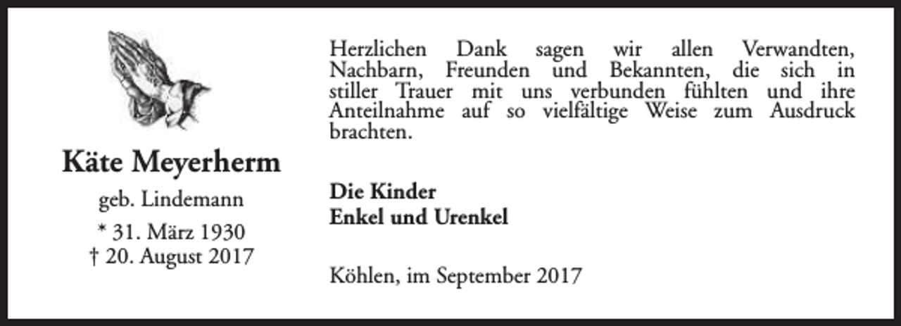 <p>Käte Meyerherm<br />geb. Lindemann<br />* 31. März 1930<br />† 20. August 2017</p><p>Herzlichen Dank sagen wir allen Verwandten,<br />Nachbarn, Freunden und Bekannten, die sich in<br />stiller Trauer mit uns verbunden fühlten und ihre<br />Anteilnahme auf so vielfältige Weise zum Ausdruck<br />brachten.<br />Die Kinder<br />Enkel und Urenkel<br />Köhlen, im September 2017</p>
