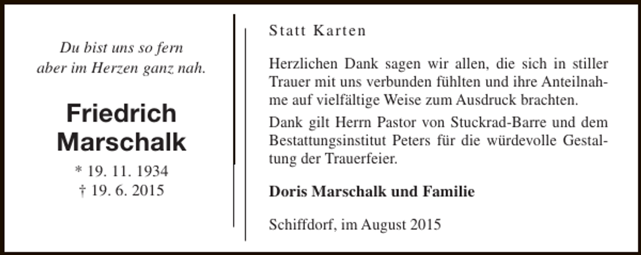 <p>Du bist uns so fern<br />aber im Herzen ganz nah.</p><p>Friedrich<br />Marschalk<br />* 19. 11. 1934<br />† 19. 6. 2015</p><p>Statt Karten<br />Herzlichen Dank sagen wir allen, die sich in stiller<br />Trauer mit uns verbunden fühlten und ihre Anteilnahme auf vielfältige Weise zum Ausdruck brachten.<br />Dank gilt Herrn Pastor von Stuckrad-Barre und dem<br />Bestattungsinstitut Peters für die würdevolle Gestaltung der Trauerfeier.<br />Doris Marschalk und Familie<br />Schiffdorf, im August 2015</p>