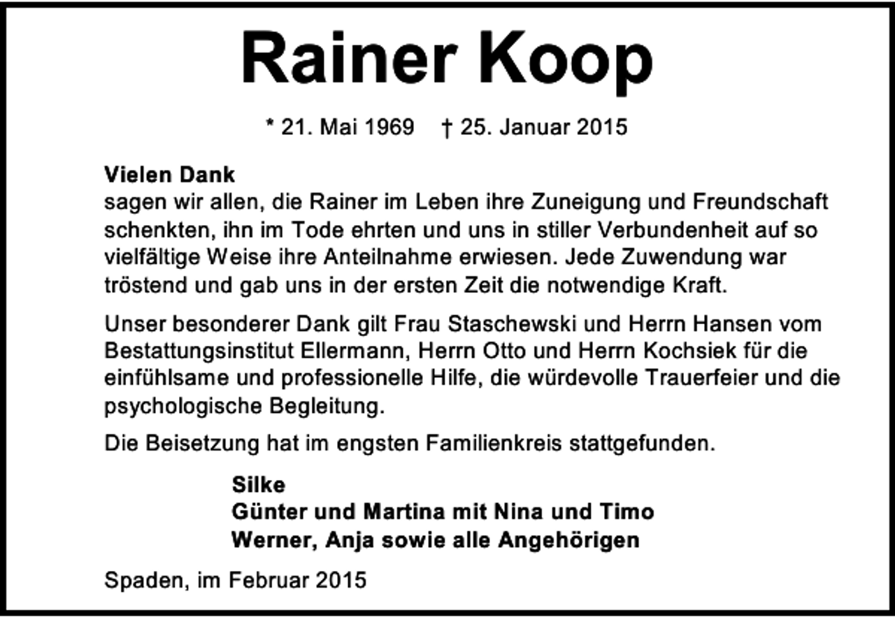 <p>Rainer Koop<br />* 21. Mai 1969</p><p>† 25. Januar 2015</p><p>Vielen Dank<br />sagen wir allen, die Rainer im Leben ihre Zuneigung und Freundschaft<br />schenkten, ihn im Tode ehrten und uns in stiller Verbundenheit auf so<br />vielfältige Weise ihre Anteilnahme erwiesen. Jede Zuwendung war<br />tröstend und gab uns in der ersten Zeit die notwendige Kraft.<br />Unser besonderer Dank gilt Frau Staschewski und Herrn Hansen vom<br />Bestattungsinstitut Ellermann, Herrn Otto und Herrn Kochsiek für die<br />einfühlsame und professionelle Hilfe, die würdevolle Trauerfeier und die<br />psychologische Begleitung.<br />Die Beisetzung hat im engsten Familienkreis stattgefunden.<br />Silke<br />Günter und Martina mit Nina und Timo<br />Werner, Anja sowie alle Angehörigen<br />Spaden, im Februar 2015</p>