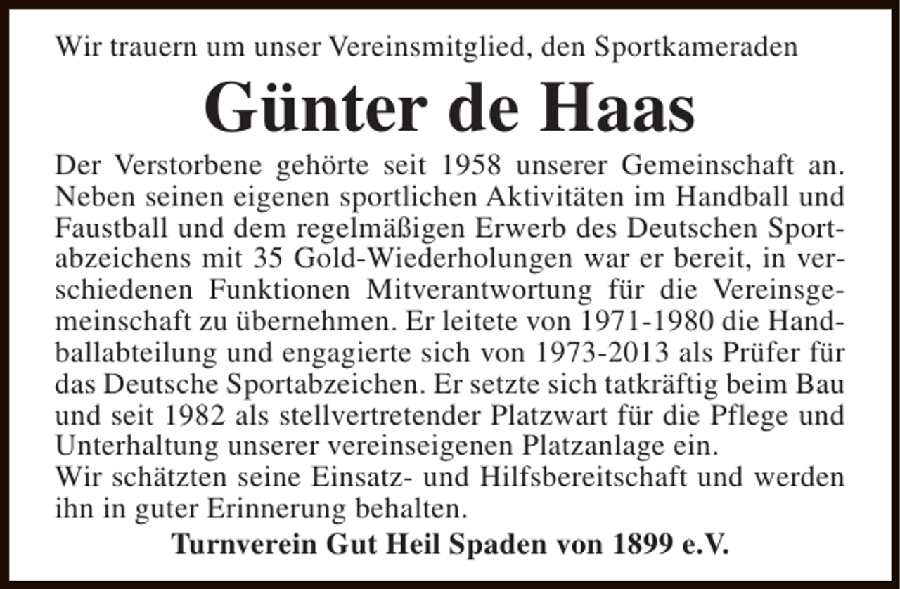 <p>Wir trauern um unser Vereinsmitglied, den Sportkameraden</p><p>Günter de Haas</p><p>Der Verstorbene gehörte seit 1958 unserer Gemeinschaft an.<br />Neben seinen eigenen sportlichen Aktivitäten im Handball und<br />Faustball und dem regelmäßigen Erwerb des Deutschen Sportabzeichens mit 35 Gold-Wiederholungen war er bereit, in verschiedenen Funktionen Mitverantwortung für die Vereinsgemeinschaft zu übernehmen. Er leitete von 1971-1980 die Handballabteilung und engagierte sich von 1973-2013 als Prüfer für<br />das Deutsche Sportabzeichen. Er setzte sich tatkräftig beim Bau<br />und seit 1982 als stellvertretender Platzwart für die Pflege und<br />Unterhaltung unserer vereinseigenen Platzanlage ein.<br />Wir schätzten seine Einsatz- und Hilfsbereitschaft und werden<br />ihn in guter Erinnerung behalten.<br />Turnverein Gut Heil Spaden von 1899 e.V.</p>