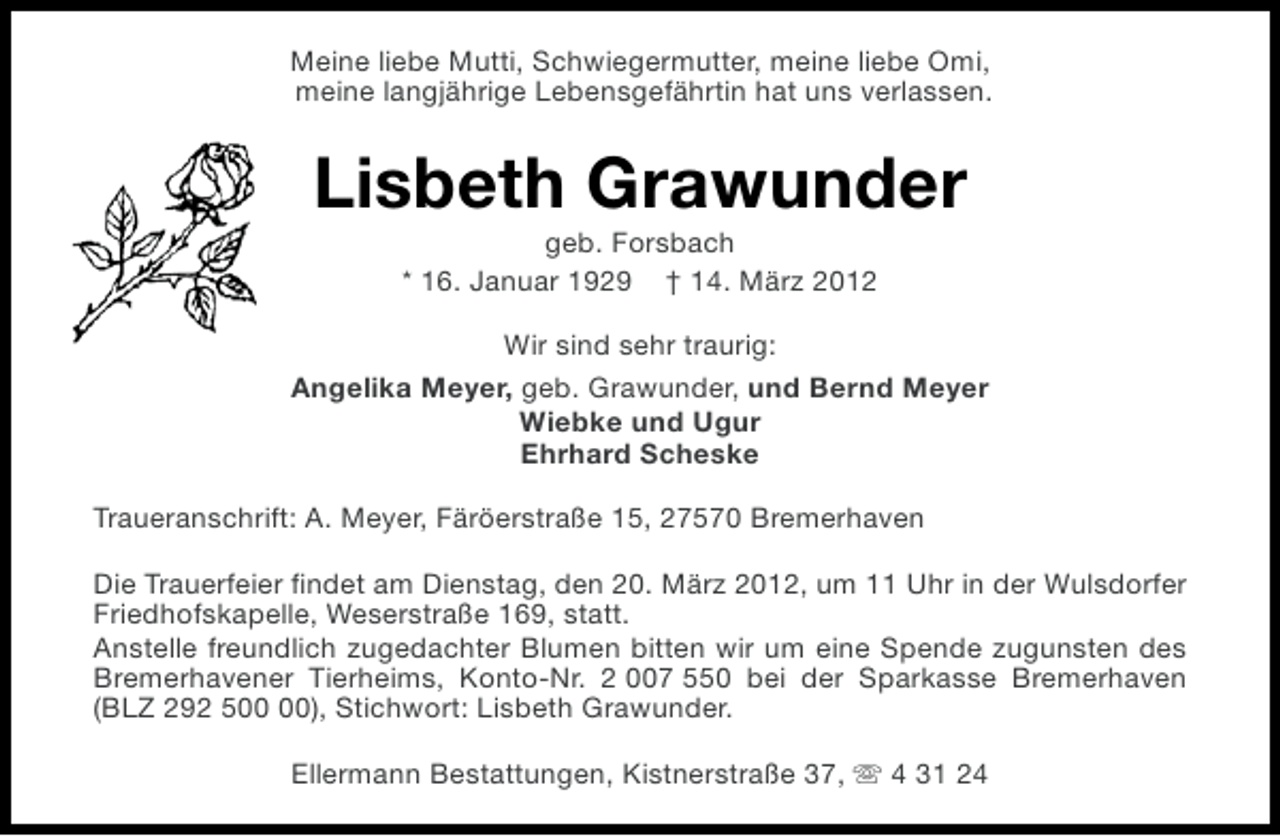 <p>Meine liebe Mutti, Schwiegermutter, meine liebe Omi,<br />meine langjährige Lebensgefährtin hat uns verlassen.</p><p>Lisbeth Grawunder<br />geb. Forsbach<br />* 16. Januar 1929 † 14. März 2012<br />Wir sind sehr traurig:<br />Angelika Meyer, geb. Grawunder, und Bernd Meyer<br />Wiebke und Ugur<br />Ehrhard Scheske<br />Traueranschrift: A. Meyer, Färöerstraße 15, 27570 Bremerhaven<br />Die Trauerfeier findet am Dienstag, den 20. März 2012, um 11 Uhr in der Wulsdorfer<br />Friedhofskapelle, Weserstraße 169, statt.<br />Anstelle freundlich zugedachter Blumen bitten wir um eine Spende zugunsten des<br />Bremerhavener Tierheims, Konto-Nr. 2 007 550 bei der Sparkasse Bremerhaven<br />(BLZ 292 5), Stichwort: Lisbeth Grawunder.<br />Ellermann Bestattungen, Kistnerstraße 37, s 4 31 24</p>