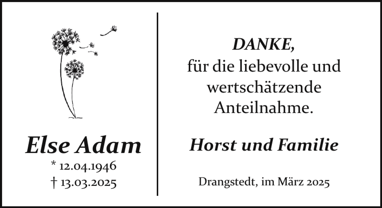 <p>DANKE,<br />für die liebevolle und<br />wertschätzende<br />Anteilnahme.</p><p>Else Adam<br />* 12.04.1946<br />† 13.03.2025</p><p>Horst und Familie<br />Drangstedt, im März 2025</p>