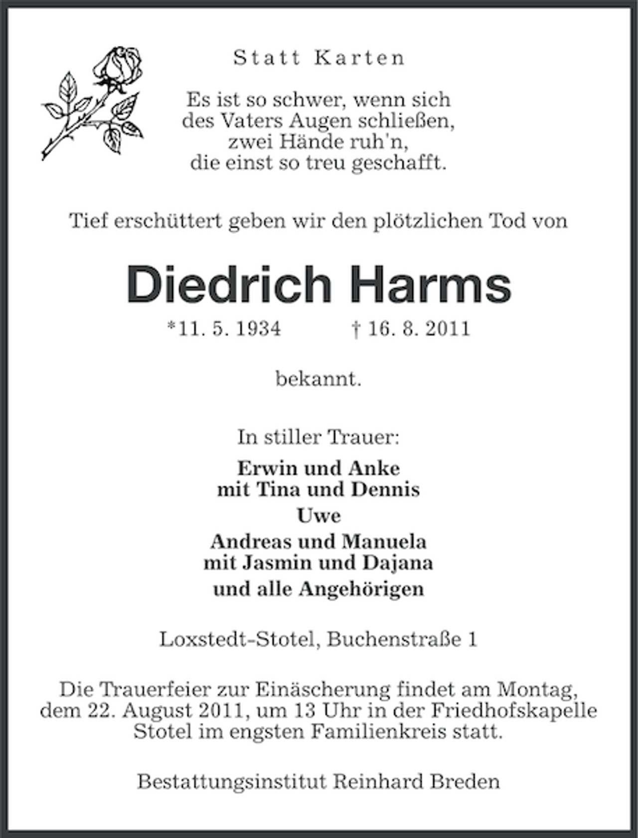 <p>Statt Karten<br />Es ist so schwer, wenn sich<br />des Vaters Augen schließen,<br />zwei Hände ruh'n,<br />die einst so treu geschafft.<br />Tief erschüttert geben wir den plötzlichen Tod von</p><p>Diedrich Harms<br />*11. 5. 1934</p><p>† 16. 8. 2011</p><p>bekannt.<br />In stiller Trauer:<br />Erwin und Anke<br />mit Tina und Dennis<br />Uwe<br />Andreas und Manuela<br />mit Jasmin und Dajana<br />und alle Angehörigen<br />Loxstedt-Stotel, Buchenstraße 1<br />Die Trauerfeier zur Einäscherung findet am Montag,<br />dem 22. August 2011, um 13 Uhr in der Friedhofskapelle<br />Stotel im engsten Familienkreis statt.<br />Bestattungsinstitut Reinhard Breden</p>