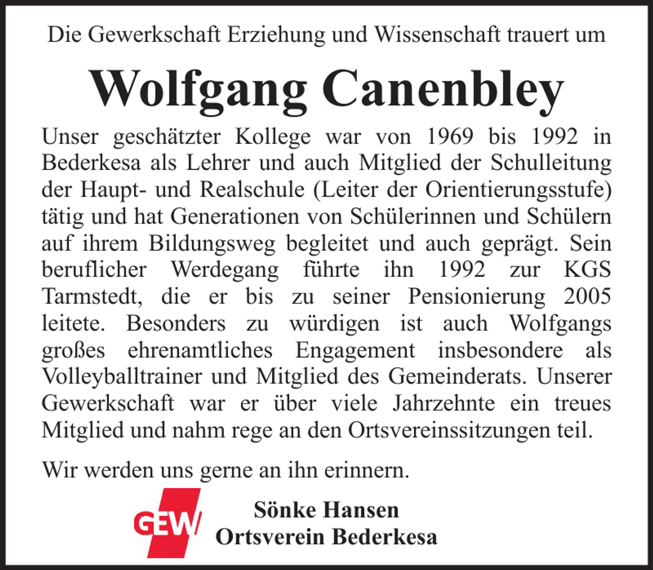 <p>Die Gewerkschaft Erziehung und Wissenschaft trauert um</p><p>Wolfgang Canenbley<br />Unser geschätzter Kollege war von 1969 bis 1992 in<br />Bederkesa als Lehrer und auch Mitglied der Schulleitung<br />der Haupt- und Realschule (Leiter der Orientierungsstufe)<br />tätig und hat Generationen von Schülerinnen und Schülern<br />auf ihrem Bildungsweg begleitet und auch geprägt. Sein<br />beruflicher Werdegang führte ihn 1992 zur KGS<br />Tarmstedt, die er bis zu seiner Pensionierung 2005<br />leitete. Besonders zu würdigen ist auch Wolfgangs<br />großes ehrenamtliches Engagement insbesondere als<br />Volleyballtrainer und Mitglied des Gemeinderats. Unserer<br />Gewerkschaft war er über viele Jahrzehnte ein treues<br />Mitglied und nahm rege an den Ortsvereinssitzungen teil.<br />Wir werden uns gerne an ihn erinnern.<br />Sönke Hansen<br />Ortsverein Bederkesa</p>