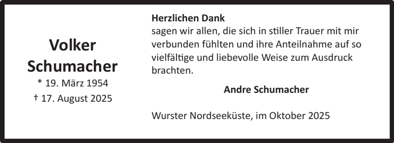 <p>Volker<br />Schumacher<br />* 19. März 1954<br />† 17. August 2025</p><p>Herzlichen Dank<br />sagen wir allen, die sich in stiller Trauer mit mir<br />verbunden fühlten und ihre Anteilnahme auf so<br />vielfältige und liebevolle Weise zum Ausdruck<br />brachten.<br />Andre Schumacher<br />Wurster Nordseeküste, im Oktober 2025</p>