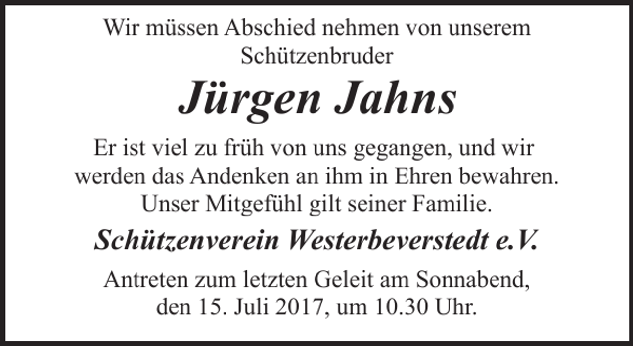 <p>Wir müssen Abschied nehmen von unserem<br />Schützenbruder</p><p>Jürgen Jahns</p><p>Er ist viel zu früh von uns gegangen, und wir<br />werden das Andenken an ihm in Ehren bewahren.<br />Unser Mitgefühl gilt seiner Familie.</p><p>Schützenverein Westerbeverstedt e.V.<br />Antreten zum letzten Geleit am Sonnabend,<br />den 15. Juli 2017, um 10.30 Uhr.</p>