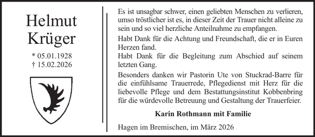<p>Helmut<br />Krüger<br />* 05.01.1928<br />† 15.02.2026</p><p>Es ist unsagbar schwer, einen geliebten Menschen zu verlieren,<br />umso tröstlicher ist es, in dieser Zeit der Trauer nicht alleine zu<br />sein und so viel herzliche Anteilnahme zu empfangen.<br />Habt Dank für die Achtung und Freundschaft, die er in Euren<br />Herzen fand.<br />Habt Dank für die Begleitung zum Abschied auf seinem<br />letzten Gang.<br />Besonders danken wir Pastorin Ute von Stuckrad-Barre für<br />die einfühlsame Trauerrede, Pflegedienst mit Herz für die<br />liebevolle Pflege und dem Bestattungsinstitut Kobbenbring<br />für die würdevolle Betreuung und Gestaltung der Trauerfeier.<br />Karin Rothmann mit Familie<br />Hagen im Bremischen, im März 2026</p>