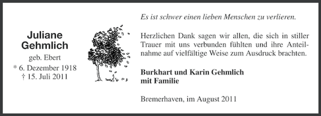 <p>Es ist schwer einen lieben Menschen zu verlieren.</p><p>Juliane<br />Gehmlich<br />geb. Ebert<br />* 6. Dezember 1918<br />† 15. Juli 2011</p><p>Herzlichen Dank sagen wir allen, die sich in stiller<br />Trauer mit uns verbunden fühlten und ihre Anteilnahme auf vielfältige Weise zum Ausdruck brachten.<br />Burkhart und Karin Gehmlich<br />mit Familie<br />Bremerhaven, im August 2011</p>