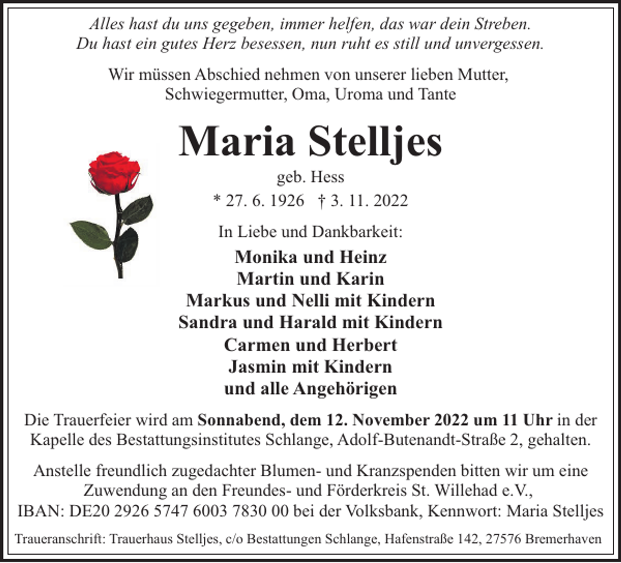 <p>Alles hast du uns gegeben, immer helfen, das war dein Streben.<br />Du hast ein gutes Herz besessen, nun ruht es still und unvergessen.<br />Wir müssen Abschied nehmen von unserer lieben Mutter,<br />Schwiegermutter, Oma, Uroma und Tante</p><p>Maria Stelljes<br />geb. Hess<br />* 27. 6. 1926 † 3. 11. 2022<br />In Liebe und Dankbarkeit:</p><p>Monika und Heinz<br />Martin und Karin<br />Markus und Nelli mit Kindern<br />Sandra und Harald mit Kindern<br />Carmen und Herbert<br />Jasmin mit Kindern<br />und alle Angehörigen<br />Die Trauerfeier wird am Sonnabend, dem 12. November 2022 um 11 Uhr in der<br />Kapelle des Bestattungsinstitutes Schlange, Adolf-Butenandt-Straße 2, gehalten.<br />Anstelle freundlich zugedachter Blumen- und Kranzspenden bitten wir um eine<br />Zuwendung an den Freundes- und Förderkreis St. Willehad e.V.,<br />IBAN: DE20 2926 5747 6003 7830 bei der Volksbank, Kennwort: Maria Stelljes<br />Traueranschrift: Trauerhaus Stelljes, c/o Bestattungen Schlange, Hafenstraße 142, 27576 Bremerhaven</p>