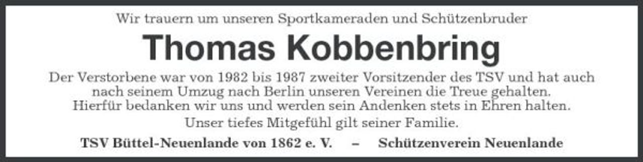 <p>Wir trauern um unseren Sportkameraden und Schützenbruder</p><p>Thomas Kobbenbring<br />Der Verstorbene war von 1982 bis 1987 zweiter Vorsitzender des TSV und hat auch nach seinem Umzug nach Berlin unseren Vereinen die Treue gehalten. Hierfür bedanken wir uns und werden sein Andenken stets in Ehren halten. Unser tiefes Mitgefühl gilt seiner Familie. TSV Büttel-Neuenlande von 1862 e. V. – Schützenverein Neuenlande</p>