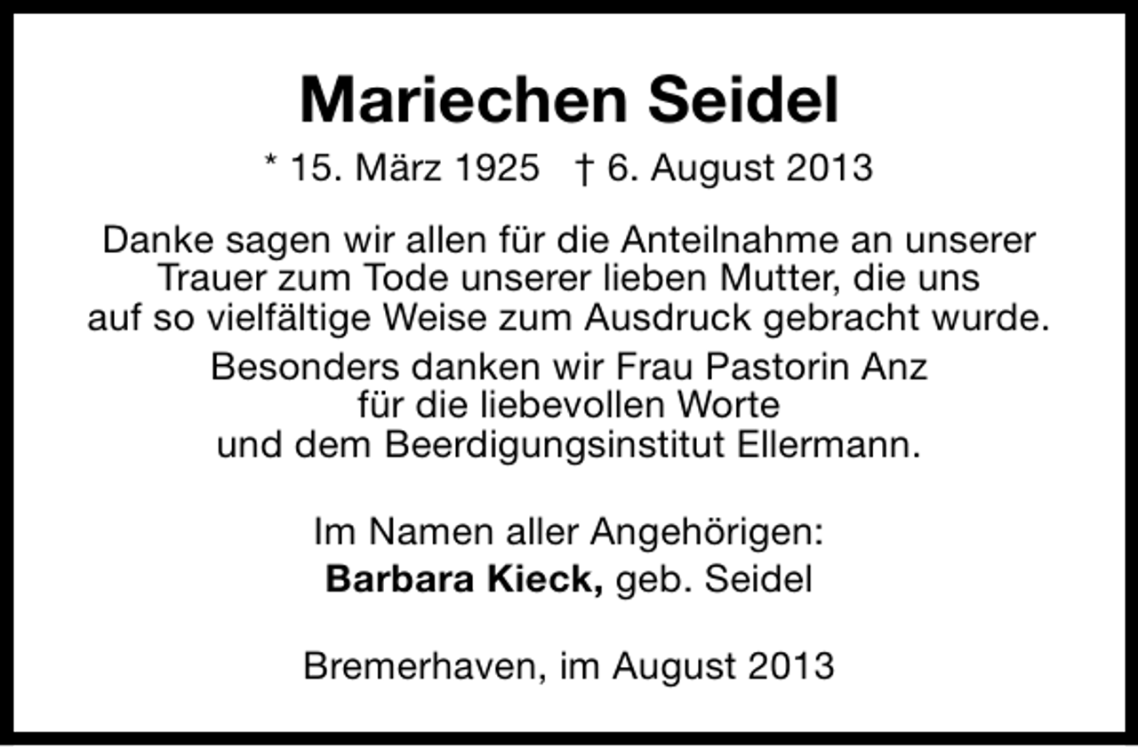 <p>Mariechen Seidel</p><p>* 15. März 1925 † 6. August 2013<br />Danke sagen wir allen für die Anteilnahme an unserer<br />Trauer zum Tode unserer lieben Mutter, die uns<br />auf so vielfältige Weise zum Ausdruck gebracht wurde.<br />Besonders danken wir Frau Pastorin Anz<br />für die liebevollen Worte<br />und dem Beerdigungsinstitut Ellermann.<br />Im Namen aller Angehörigen:<br />Barbara Kieck, geb. Seidel<br />Bremerhaven, im August 2013</p>