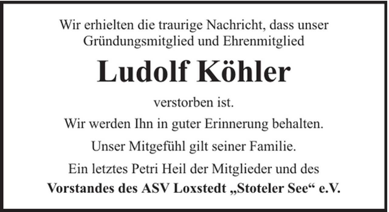 <p>Wir erhielten die traurige Nachricht, dass unser<br />Gründungsmitglied und Ehrenmitglied</p><p>Ludolf Köhler<br />verstorben ist.<br />Wir werden Ihn in guter Erinnerung behalten.<br />Unser Mitgefühl gilt seiner Familie.<br />Ein letztes Petri Heil der Mitglieder und des<br />Vorstandes des ASV Loxstedt „Stoteler See“ e.V.</p>