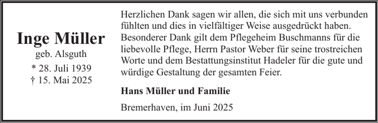<p>Inge Müller<br />geb. Alsguth<br />* 28. Juli 1939<br />† 15. Mai 2025</p><p>Herzlichen Dank sagen wir allen, die sich mit uns verbunden<br />fühlten und dies in vielfältiger Weise ausgedrückt haben.<br />Besonderer Dank gilt dem Pflegeheim Buschmanns für die<br />liebevolle Pflege, Herrn Pastor Weber für seine trostreichen<br />Worte und dem Bestattungsinstitut Hadeler für die gute und<br />würdige Gestaltung der gesamten Feier.<br />Hans Müller und Familie<br />Bremerhaven, im Juni 2025</p>