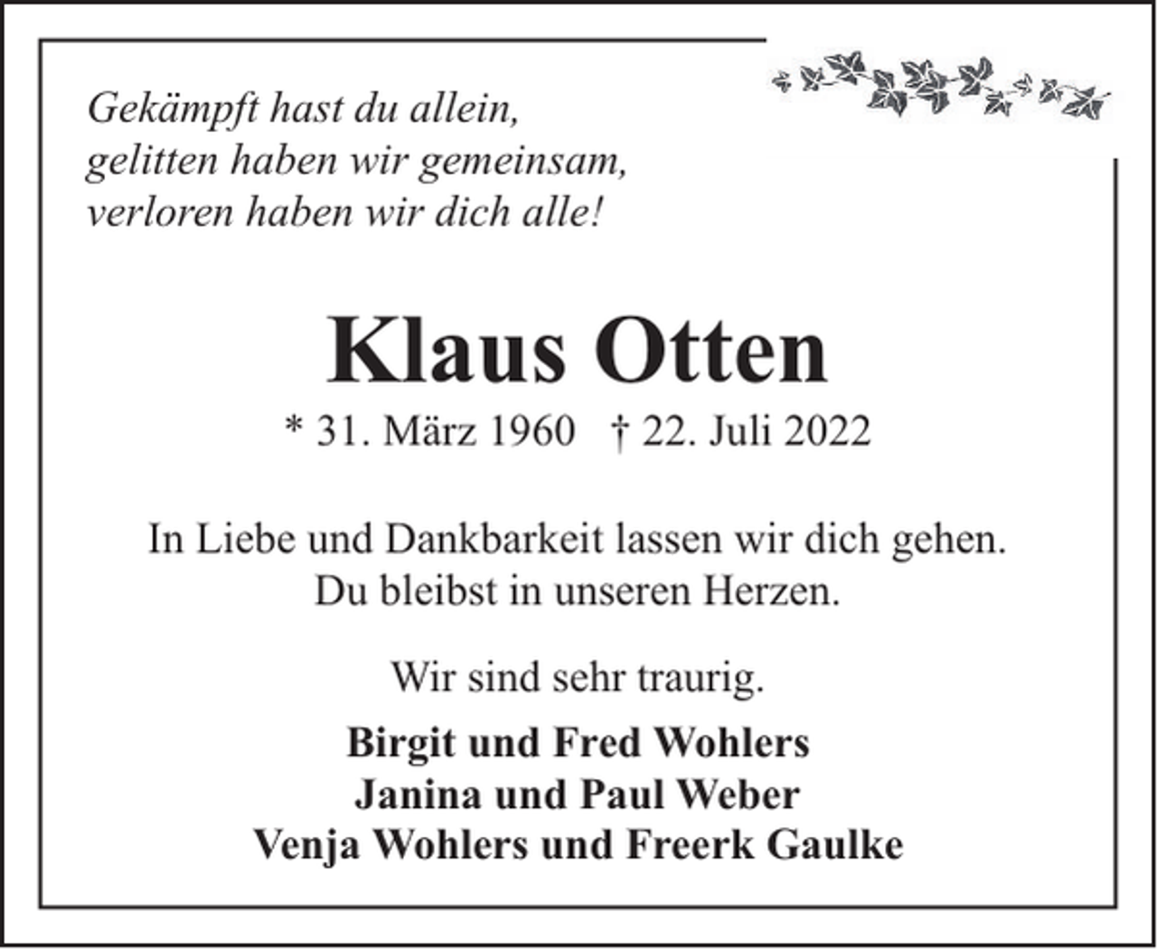<p>Gekämpft hast du allein,<br />gelitten haben wir gemeinsam,<br />verloren haben wir dich alle!</p><p>Klaus Otten</p><p>* 31. März 1960 † 22. Juli 2022<br />In Liebe und Dankbarkeit lassen wir dich gehen.<br />Du bleibst in unseren Herzen.<br />Wir sind sehr traurig.<br />Birgit und Fred Wohlers<br />Janina und Paul Weber<br />Venja Wohlers und Freerk Gaulke</p>