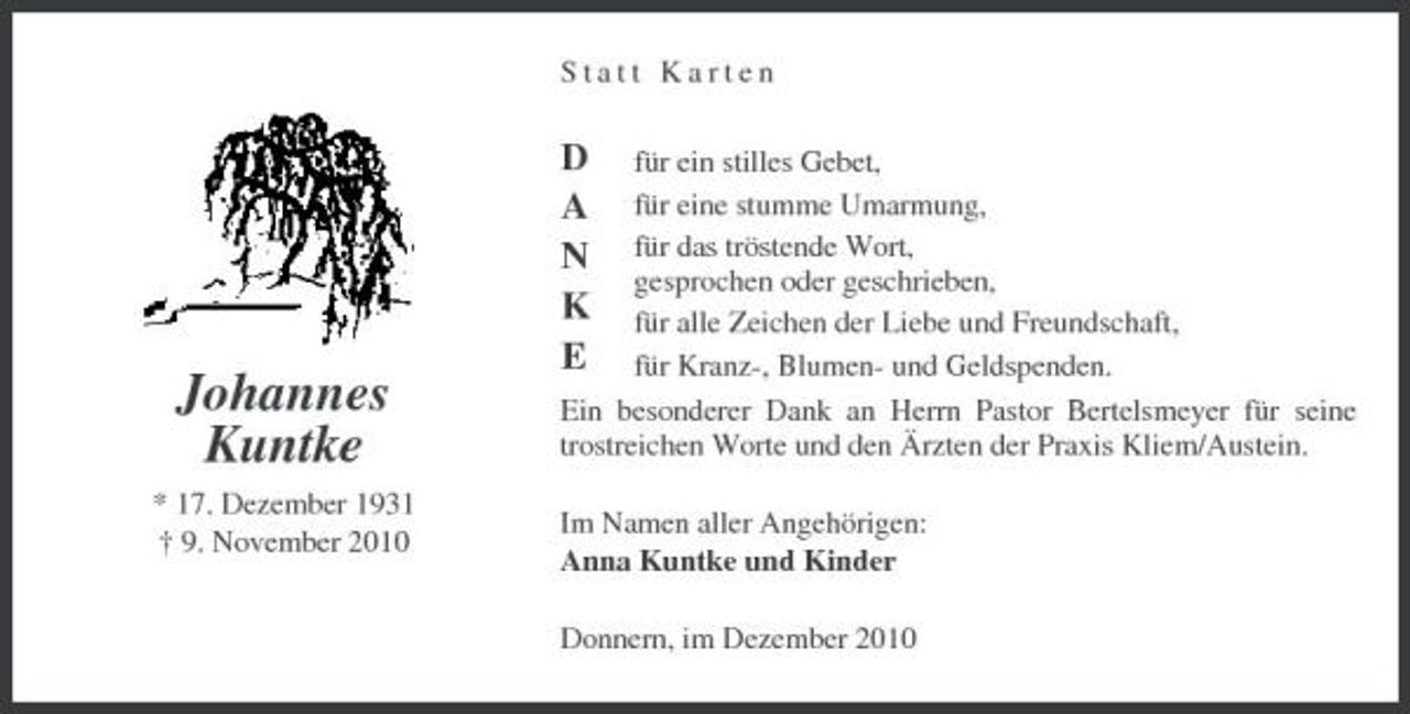 <p>Statt Karten für ein stilles Gebet, für eine stumme Umarmung, für das tröstende Wort, gesprochen oder geschrieben, für alle Zeichen der Liebe und Freundschaft, für Kranz-, Blumen- und Geldspenden. Ein besonderer Dank an Herrn Pastor Bertelsmeyer für seine trostreichen Worte und den Ärzten der Praxis Kliem/Austein. Im Namen aller Angehörigen: Anna Kuntke und Kinder Donnern, im Dezember 2010</p><p>Johannes Kuntke<br />* 17. Dezember 1931 † 9. November 2010</p><p>D A N K E</p>