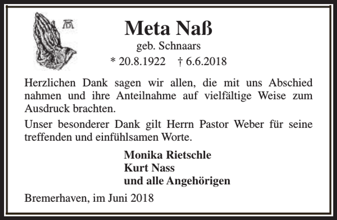 <p>Meta Naß</p><p>geb. Schnaars<br />* 20.8.1922 † 6.6.2018<br />Herzlichen Dank sagen wir allen, die mit uns Abschied<br />nahmen und ihre Anteilnahme auf vielfältige Weise zum<br />Ausdruck brachten.<br />Unser besonderer Dank gilt Herrn Pastor Weber für seine<br />treffenden und einfühlsamen Worte.<br />Monika Rietschle<br />Kurt Nass<br />und alle Angehörigen<br />Bremerhaven, im Juni 2018</p>