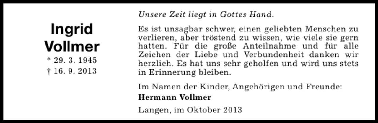 <p>Ingrid<br />Vollmer<br />* 29. 3. 1945<br />† 16. 9. 2013</p><p>Unsere Zeit liegt in Gottes Hand.<br />Es ist unsagbar schwer, einen geliebten Menschen zu<br />verlieren, aber tröstend zu wissen, wie viele sie gern<br />hatten. Für die große Anteilnahme und für alle<br />Zeichen der Liebe und Verbundenheit danken wir<br />herzlich. Es hat uns sehr geholfen und wird uns stets<br />in Erinnerung bleiben.<br />Im Namen der Kinder, Angehörigen und Freunde:<br />Hermann Vollmer<br />Langen, im Oktober 2013</p>