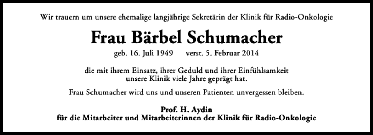 <p>Wir trauern um unsere ehemalige langjährige Sekretärin der Klinik für Radio-Onkologie</p><p>Frau Bärbel Schumacher<br />geb. 16. Juli 1949</p><p>verst. 5. Februar 2014</p><p>die mit ihrem Einsatz, ihrer Geduld und ihrer Einfühlsamkeit<br />unsere Klinik viele Jahre geprägt hat.<br />Frau Schumacher wird uns und unseren Patienten unvergessen bleiben.<br />Prof. H. Aydin<br />für die Mitarbeiter und Mitarbeiterinnen der Klinik für Radio-Onkologie</p>