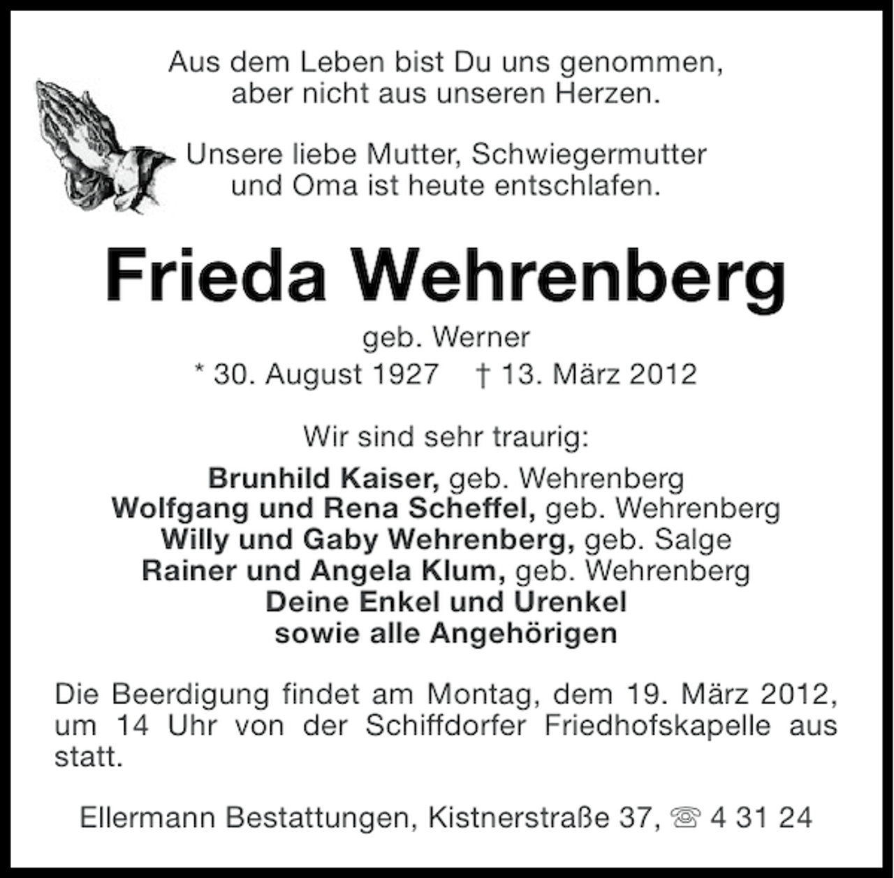 <p>Aus dem Leben bist Du uns genommen,<br />aber nicht aus unseren Herzen.<br />Unsere liebe Mutter, Schwiegermutter<br />und Oma ist heute entschlafen.</p><p>Frieda Wehrenberg<br />geb. Werner<br />* 30. August 1927 † 13. März 2012<br />Wir sind sehr traurig:<br />Brunhild Kaiser, geb. Wehrenberg<br />Wolfgang und Rena Scheffel, geb. Wehrenberg<br />Willy und Gaby Wehrenberg, geb. Salge<br />Rainer und Angela Klum, geb. Wehrenberg<br />Deine Enkel und Urenkel<br />sowie alle Angehörigen<br />Die Beerdigung findet am Montag, dem 19. März 2012,<br />um 14 Uhr von der Schiffdorfer Friedhofskapelle aus<br />statt.<br />Ellermann Bestattungen, Kistnerstraße 37, s 4 31 24</p>