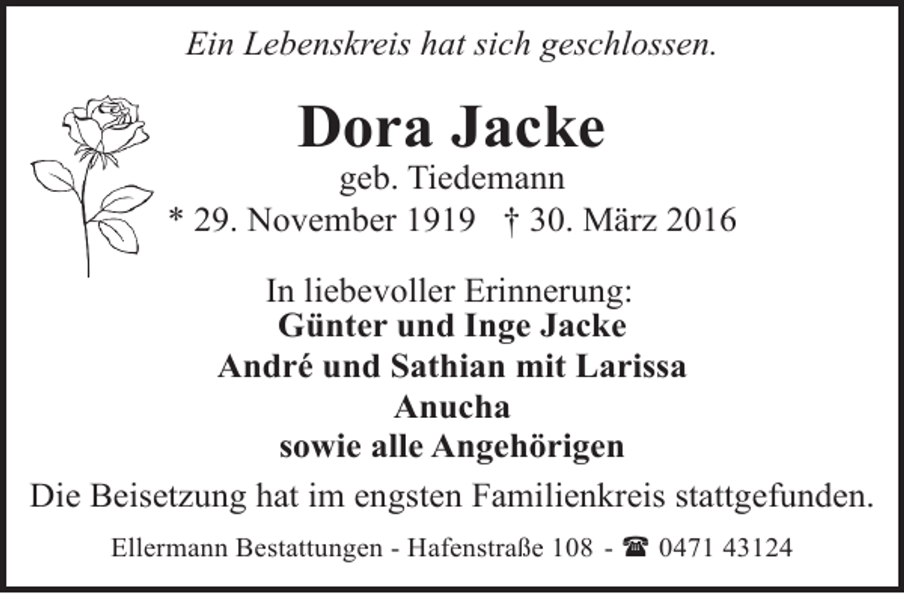 <p>Ein Lebenskreis hat sich geschlossen.</p><p>Dora Jacke</p><p>geb. Tiedemann<br />* 29. November 1919 † 30. März 2016<br />In liebevoller Erinnerung:<br />Günter und Inge Jacke<br />André und Sathian mit Larissa<br />Anucha<br />sowie alle Angehörigen<br />Die Beisetzung hat im engsten Familienkreis stattgefunden.<br />Ellermann Bestattungen - Hafenstraße 108 - ( 0471 43124</p>