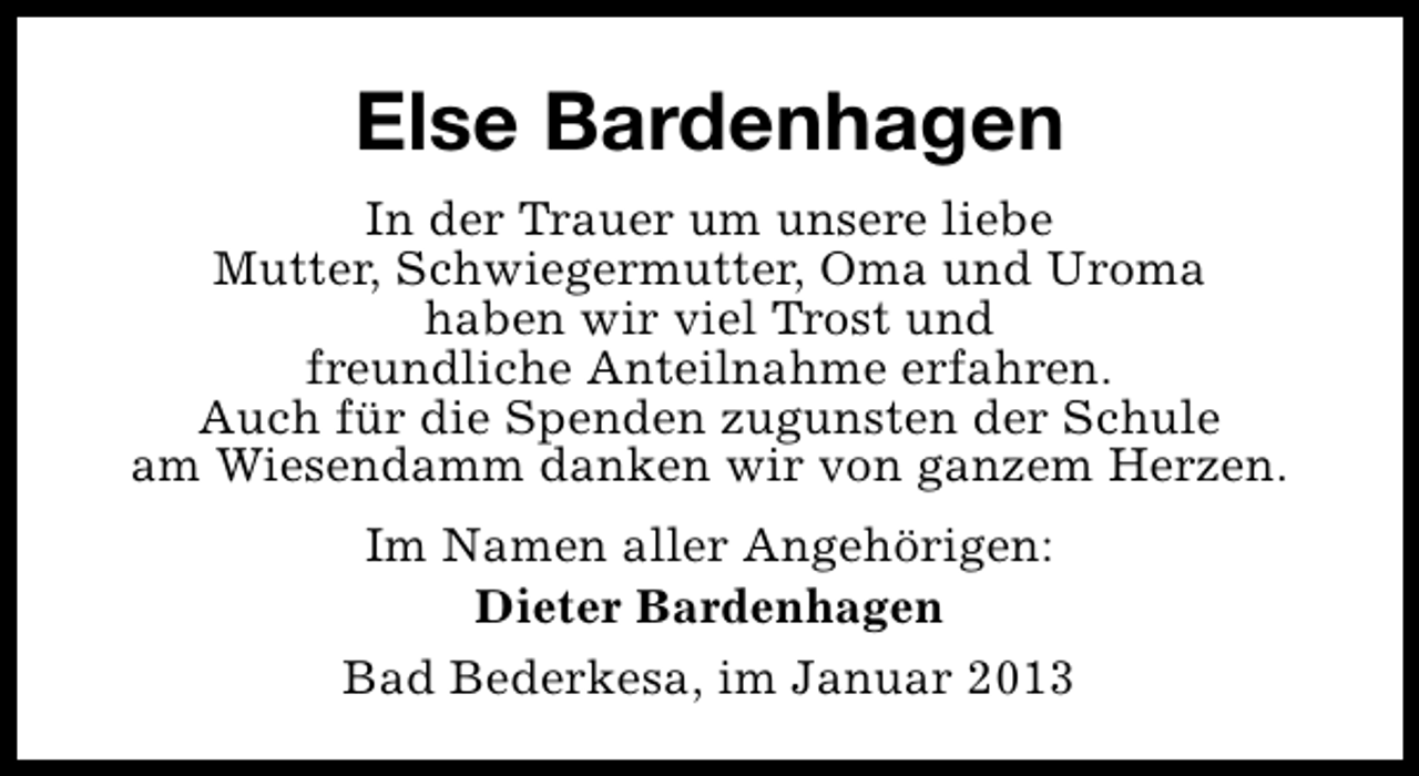 <p>Else Bardenhagen<br />In der Trauer um unsere liebe<br />Mutter, Schwiegermutter, Oma und Uroma<br />haben wir viel Trost und<br />freundliche Anteilnahme erfahren.<br />Auch für die Spenden zugunsten der Schule<br />am Wiesendamm danken wir von ganzem Herzen.<br />Im Namen aller Angehörigen:<br />Dieter Bardenhagen<br />Bad Bederkesa, im Januar 2013</p>