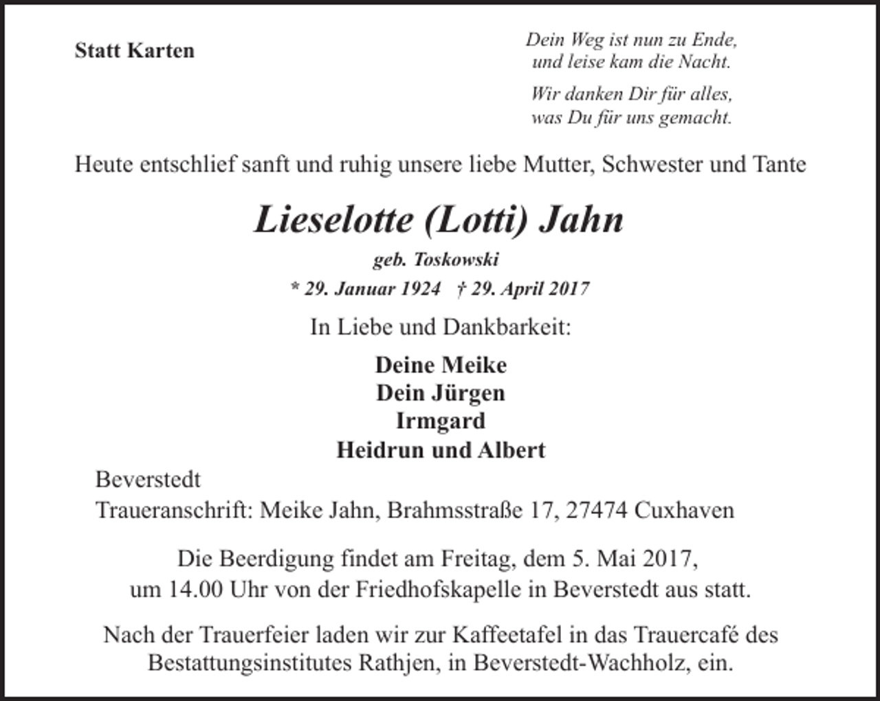 <p>Statt Karten</p><p>Dein Weg ist nun zu Ende,<br />und leise kam die Nacht.<br />Wir danken Dir für alles,<br />was Du für uns gemacht.</p><p>Heute entschlief sanft und ruhig unsere liebe Mutter, Schwester und Tante</p><p>Lieselotte (Lotti) Jahn<br />geb. Toskowski<br />* 29. Januar 1924 † 29. April 2017</p><p>In Liebe und Dankbarkeit:<br />Deine Meike<br />Dein Jürgen<br />Irmgard<br />Heidrun und Albert</p><p>Beverstedt<br />Traueranschrift: Meike Jahn, Brahmsstraße 17, 27474 Cuxhaven<br />Die Beerdigung findet am Freitag, dem 5. Mai 2017,<br />um 14.00 Uhr von der Friedhofskapelle in Beverstedt aus statt.<br />Nach der Trauerfeier laden wir zur Kaffeetafel in das Trauercafé des<br />Bestattungsinstitutes Rathjen, in Beverstedt-Wachholz, ein.</p>
