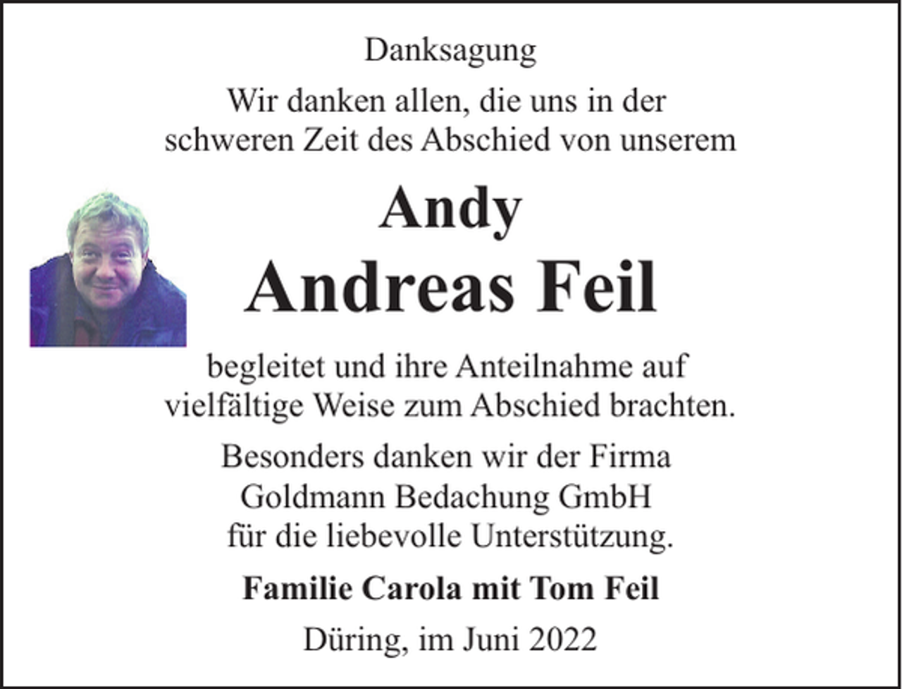 <p>Danksagung<br />Wir danken allen, die uns in der<br />schweren Zeit des Abschied von unserem</p><p>Andy</p><p>Andreas Feil<br />begleitet und ihre Anteilnahme auf<br />vielfältige Weise zum Abschied brachten.<br />Besonders danken wir der Firma<br />Goldmann Bedachung GmbH<br />für die liebevolle Unterstützung.<br />Familie Carola mit Tom Feil<br />Düring, im Juni 2022</p>