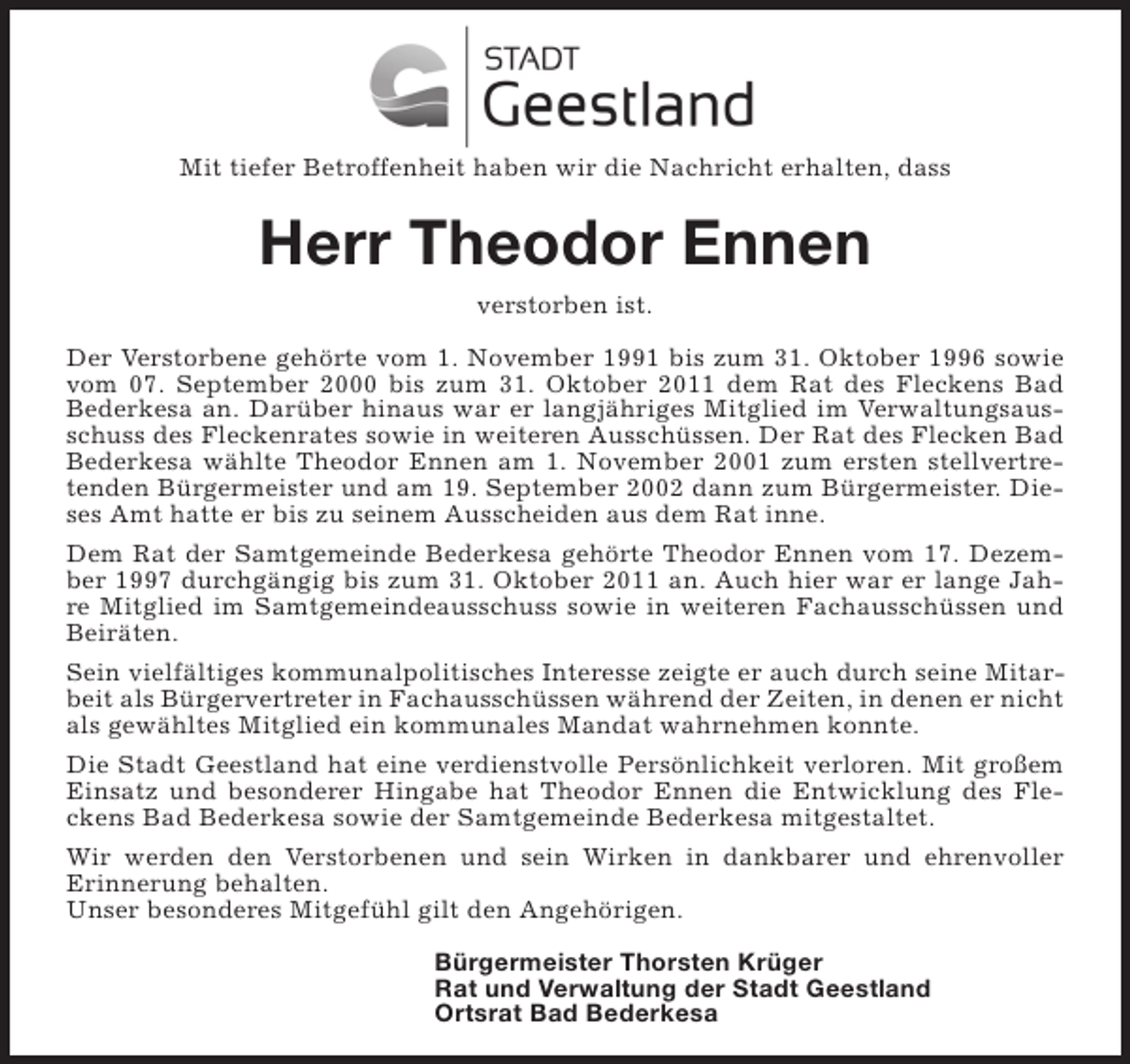 <p>Mit tiefer Betroffenheit haben wir die Nachricht erhalten, dass</p><p>Herr Theodor Ennen<br />verstorben ist.<br />Der Verstorbene gehörte vom 1. November 1991 bis zum 31. Oktober 1996 sowie<br />vom 07. September 2000 bis zum 31. Oktober 2011 dem Rat des Fleckens Bad<br />Bederkesa an. Darüber hinaus war er langjähriges Mitglied im Verwaltungsausschuss des Fleckenrates sowie in weiteren Ausschüssen. Der Rat des Flecken Bad<br />Bederkesa wählte Theodor Ennen am 1. November 2001 zum ersten stellvertretenden Bürgermeister und am 19. September 2002 dann zum Bürgermeister. Dieses Amt hatte er bis zu seinem Ausscheiden aus dem Rat inne.<br />Dem Rat der Samtgemeinde Bederkesa gehörte Theodor Ennen vom 17. Dezember 1997 durchgängig bis zum 31. Oktober 2011 an. Auch hier war er lange Jahre Mitglied im Samtgemeindeausschuss sowie in weiteren Fachausschüssen und<br />Beiräten.<br />Sein vielfältiges kommunalpolitisches Interesse zeigte er auch durch seine Mitarbeit als Bürgervertreter in Fachausschüssen während der Zeiten, in denen er nicht<br />als gewähltes Mitglied ein kommunales Mandat wahrnehmen konnte.<br />Die Stadt Geestland hat eine verdienstvolle Persönlichkeit verloren. Mit großem<br />Einsatz und besonderer Hingabe hat Theodor Ennen die Entwicklung des Fleckens Bad Bederkesa sowie der Samtgemeinde Bederkesa mitgestaltet.<br />Wir werden den Verstorbenen und sein Wirken in dankbarer und ehrenvoller<br />Erinnerung behalten.<br />Unser besonderes Mitgefühl gilt den Angehörigen.<br />Bürgermeister Thorsten Krüger<br />Rat und Verwaltung der Stadt Geestland<br />Ortsrat Bad Bederkesa</p>