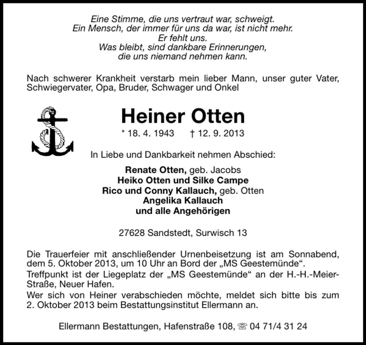 <p>Eine Stimme, die uns vertraut war, schweigt.<br />Ein Mensch, der immer für uns da war, ist nicht mehr.<br />Er fehlt uns.<br />Was bleibt, sind dankbare Erinnerungen,<br />die uns niemand nehmen kann.<br />Nach schwerer Krankheit verstarb mein lieber Mann, unser guter Vater,<br />Schwiegervater, Opa, Bruder, Schwager und Onkel</p><p>Heiner Otten<br />* 18. 4. 1943</p><p>† 12. 9. 2013</p><p>In Liebe und Dankbarkeit nehmen Abschied:<br />Renate Otten, geb. Jacobs<br />Heiko Otten und Silke Campe<br />Rico und Conny Kallauch, geb. Otten<br />Angelika Kallauch<br />und alle Angehörigen<br />27628 Sandstedt, Surwisch 13<br />Die Trauerfeier mit anschließender Urnenbeisetzung ist am Sonnabend,<br />dem 5. Oktober 2013, um 10 Uhr an Bord der „MS Geestemünde“.<br />Treffpunkt ist der Liegeplatz der „MS Geestemünde“ an der H.-H.-MeierStraße, Neuer Hafen.<br />Wer sich von Heiner verabschieden möchte, meldet sich bitte bis zum<br />2. Oktober 2013 beim Bestattungsinstitut Ellermann an.<br />Ellermann Bestattungen, Hafenstraße 108, s 04 71/4 31 24</p>