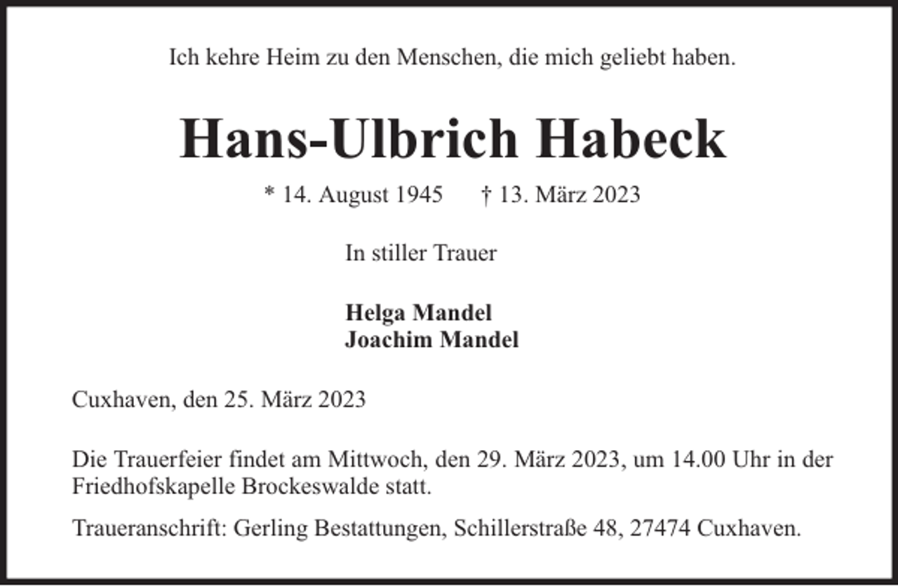 <p>Ich kehre Heim zu den Menschen, die mich geliebt haben.</p><p>Hans-Ulbrich Habeck<br />* 14. August 1945</p><p>† 13. März 2023</p><p>In stiller Trauer<br />Helga Mandel<br />Joachim Mandel<br />Cuxhaven, den 25. März 2023<br />Die Trauerfeier findet am Mittwoch, den 29. März 2023, um 14.00 Uhr in der<br />Friedhofskapelle Brockeswalde statt.<br />Traueranschrift: Gerling Bestattungen, Schillerstraße 48, 27474 Cuxhaven.</p>