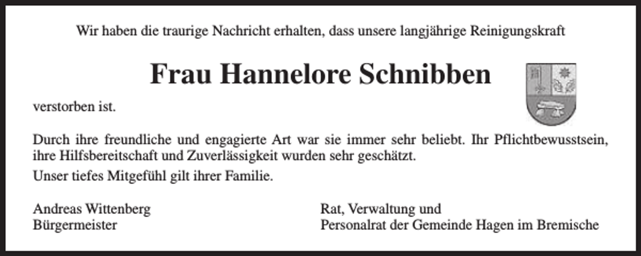 <p>Wir haben die traurige Nachricht erhalten, dass unsere langjährige Reinigungskraft</p><p>Frau Hannelore Schnibben<br />verstorben ist.<br />Durch ihre freundliche und engagierte Art war sie immer sehr beliebt. Ihr Pflichtbewusstsein,<br />ihre Hilfsbereitschaft und Zuverlässigkeit wurden sehr geschätzt.<br />Unser tiefes Mitgefühl gilt ihrer Familie.<br />Andreas Wittenberg<br />Bürgermeister</p><p>Rat, Verwaltung und<br />Personalrat der Gemeinde Hagen im Bremische</p>