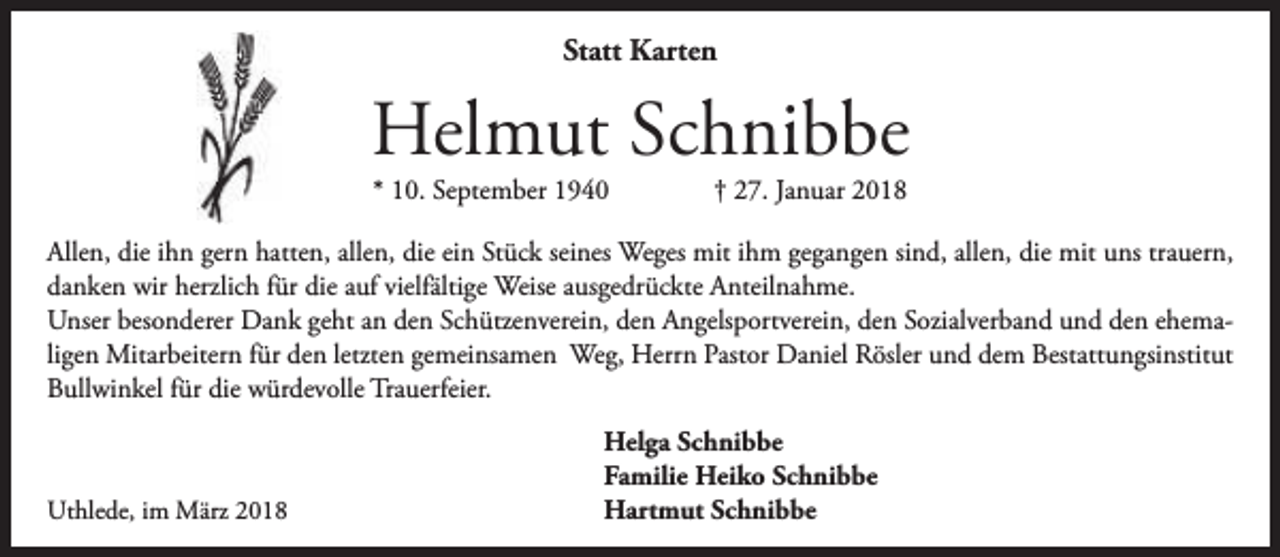 <p>Statt Karten</p><p>Helmut Schnibbe<br />* 10. September 1940</p><p>† 27. Januar 2018</p><p>Allen, die ihn gern hatten, allen, die ein Stück seines Weges mit ihm gegangen sind, allen, die mit uns trauern,<br />danken wir herzlich für die auf vielfältige Weise ausgedrückte Anteilnahme.<br />Unser besonderer Dank geht an den Schützenverein, den Angelsportverein, den Sozialverband und den ehemaligen Mitarbeitern für den letzten gemeinsamen Weg, Herrn Pastor Daniel Rösler und dem Bestattungsinstitut<br />Bullwinkel für die würdevolle Trauerfeier.</p><p>Uthlede, im März 2018</p><p>Helga Schnibbe<br />Familie Heiko Schnibbe<br />Hartmut Schnibbe</p>