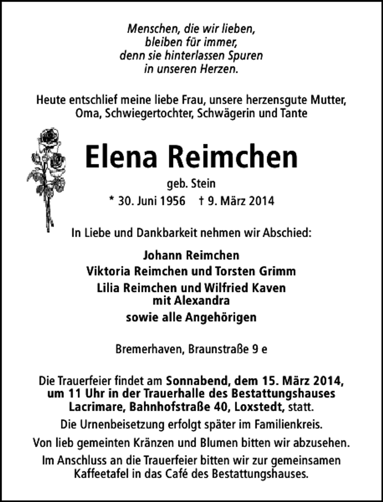 <p>Menschen, die wir lieben,<br />bleiben für immer,<br />denn sie hinterlassen Spuren<br />in unseren Herzen.<br />Heute entschlief meine liebe Frau, unsere herzensgute Mutter,<br />Oma, Schwiegertochter, Schwägerin und Tante</p>
<p>Elena Reimchen<br />geb. Stein<br />* 30. Juni 1956 † 9. März 2014</p>
<p>In Liebe und Dankbarkeit nehmen wir Abschied:<br />Johann Reimchen<br />Viktoria Reimchen und Torsten Grimm<br />Lilia Reimchen und Wilfried Kaven<br />mit Alexandra<br />sowie alle Angehörigen<br />Bremerhaven, Braunstraße 9 e<br />Die Trauerfeier findet am Sonnabend, dem 15. März 2014,<br />um 11 Uhr in der Trauerhalle des Bestattungshauses<br />Lacrimare, Bahnhofstraße 40, Loxstedt, statt.<br />Die Urnenbeisetzung erfolgt später im Familienkreis.<br />Von lieb gemeinten Kränzen und Blumen bitten wir abzusehen.<br />Im Anschluss an die Trauerfeier bitten wir zur gemeinsamen<br />Kaffeetafel in das Café des Bestattungshauses.</p>