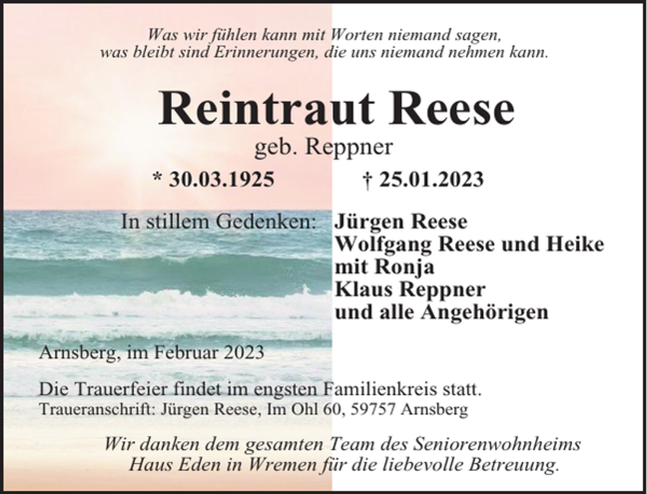 <p>Was wir fühlen kann mit Worten niemand sagen,<br />was bleibt sind Erinnerungen, die uns niemand nehmen kann.</p><p>Reintraut Reese<br />geb. Reppner<br />* 30.03.1925</p><p>† 25.01.2023</p><p>In stillem Gedenken: Jürgen Reese<br />Wolfgang Reese und Heike<br />mit Ronja<br />Klaus Reppner<br />und alle Angehörigen<br />Arnsberg, im Februar 2023<br />Die Trauerfeier findet im engsten Familienkreis statt.<br />Traueranschrift: Jürgen Reese, Im Ohl 60, 59757 Arnsberg</p><p>Wir danken dem gesamten Team des Seniorenwohnheims<br />Haus Eden in Wremen für die liebevolle Betreuung.</p>