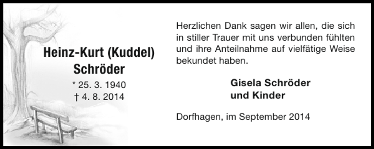 <p>Heinz-Kurt (Kuddel)<br />Schröder<br />* 25. 3. 1940<br />† 4. 8. 2014</p><p>Herzlichen Dank sagen wir allen, die sich<br />in stiller Trauer mit uns verbunden fühlten<br />und ihre Anteilnahme auf vielfätige Weise<br />bekundet haben.</p><p>Gisela Schröder<br />und Kinder<br />Dorfhagen, im September 2014</p>