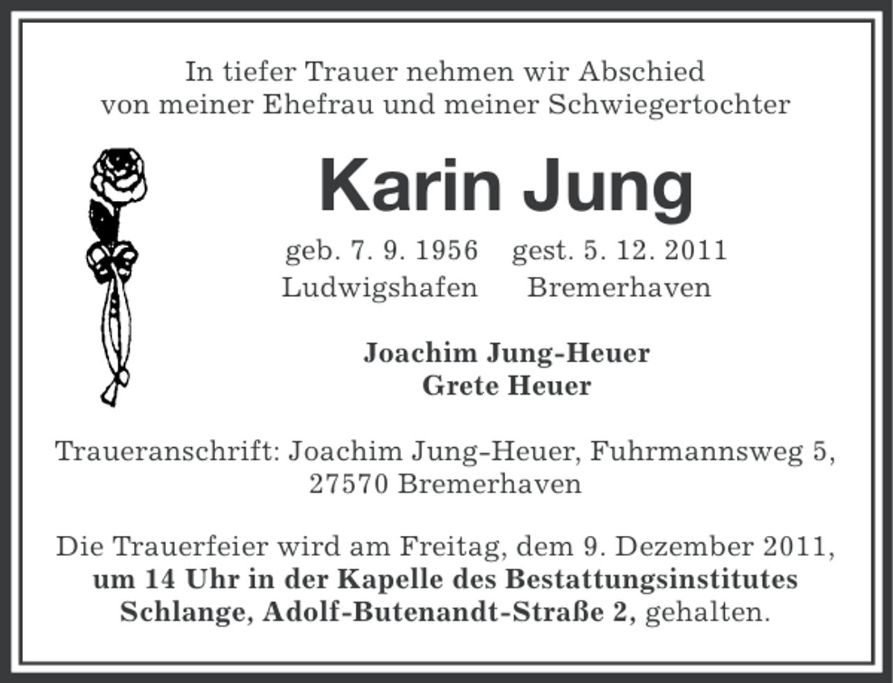 <p>In tiefer Trauer nehmen wir Abschied<br />von meiner Ehefrau und meiner Schwiegertochter</p><p>Karin Jung<br />geb. 7. 9. 1956<br />Ludwigshafen</p><p>gest. 5. 12. 2011<br />Bremerhaven</p><p>Joachim Jung-Heuer<br />Grete Heuer<br />Traueranschrift: Joachim Jung-Heuer, Fuhrmannsweg 5,<br />27570 Bremerhaven<br />Die Trauerfeier wird am Freitag, dem 9. Dezember 2011,<br />um 14 Uhr in der Kapelle des Bestattungsinstitutes<br />Schlange, Adolf-Butenandt-Straße 2, gehalten.</p>