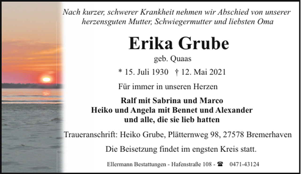 <p>Nach kurzer, schwerer Krankheit nehmen wir Abschied von unserer<br />herzensguten Mutter, Schwiegermutter und liebsten Oma</p><p>Erika Grube<br />geb. Quaas</p><p>* 15. Juli 1930 † 12. Mai 2021<br />Für immer in unseren Herzen<br />Ralf mit Sabrina und Marco<br />Heiko und Angela mit Bennet und Alexander<br />und alle, die sie lieb hatten<br />Traueranschrift: Heiko Grube, Plätternweg 98, 27578 Bremerhaven<br />Die Beisetzung findet im engsten Kreis statt.<br />Ellermann Bestattungen - Hafenstraße 108 - (</p><p>0471-43124</p>