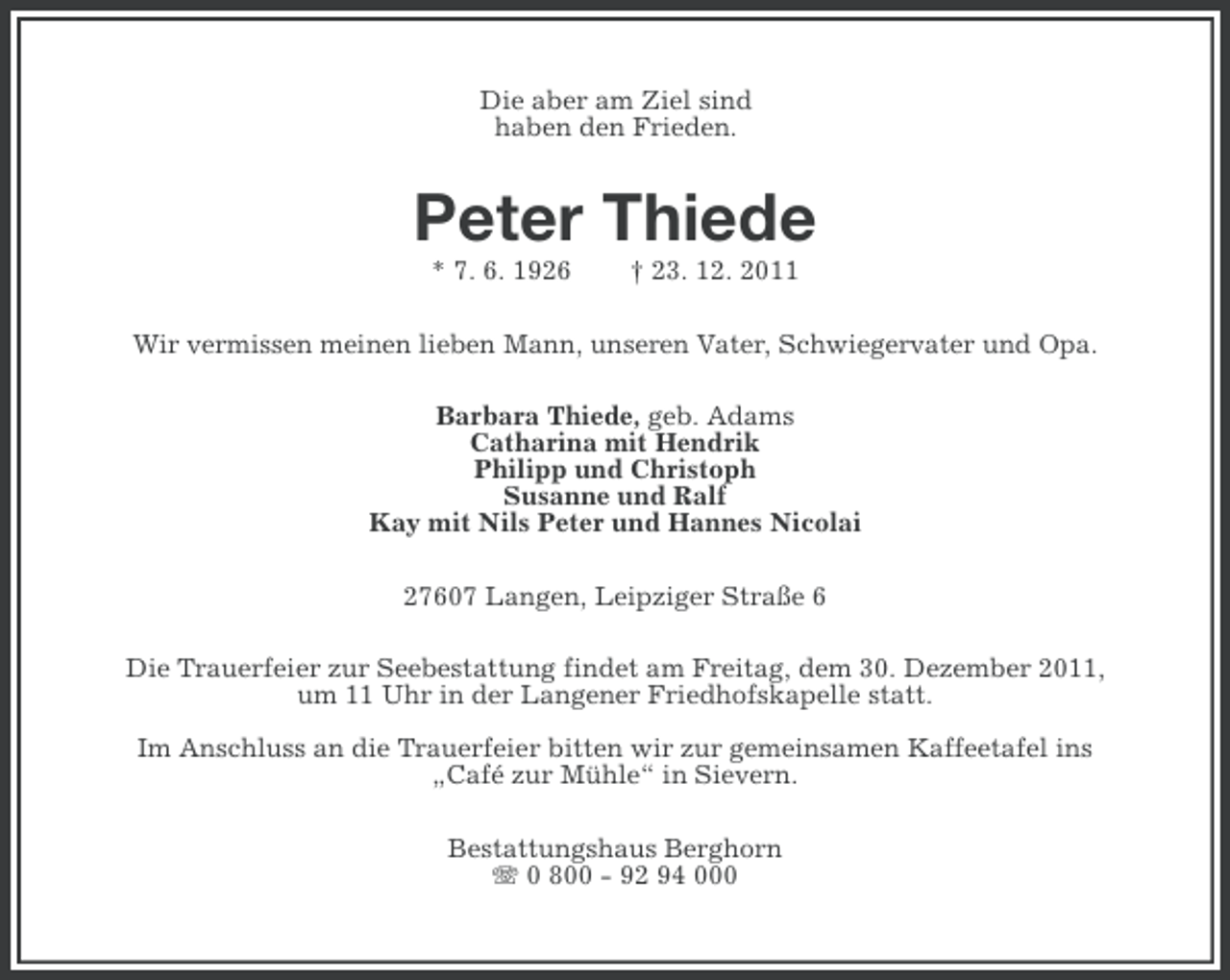 <p>Die aber am Ziel sind<br />haben den Frieden.</p>
<p>Peter Thiede<br />* 7. 6. 1926</p>
<p>† 23. 12. 2011</p>
<p>Wir vermissen meinen lieben Mann, unseren Vater, Schwiegervater und Opa.<br />Barbara Thiede, geb. Adams<br />Catharina mit Hendrik<br />Philipp und Christoph<br />Susanne und Ralf<br />Kay mit Nils Peter und Hannes Nicolai<br />27607 Langen, Leipziger Straße 6<br />Die Trauerfeier zur Seebestattung findet am Freitag, dem 30. Dezember 2011,<br />um 11 Uhr in der Langener Friedhofskapelle statt.<br />Im Anschluss an die Trauerfeier bitten wir zur gemeinsamen Kaffeetafel ins<br />„Café zur Mühle“ in Sievern.<br />Bestattungshaus Berghorn<br />0 800 - 92 94 000</p>